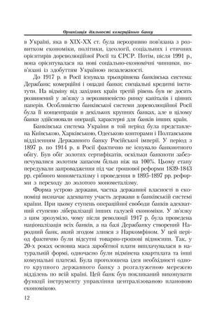 Організація діяльності комерційного банку
12
в Україні, яка в XIX XX ст. була нерозривно пов’язана з роз
витком економіки, політики, ідеології, соціальних і етичних
орієнтирів дореволюційної Росії та СРСР. Потім, після 1991 р.,
вона орієнтувалася на нові соціально економічні чинники, по
в’язані із здобуттям Україною незалежності.
До 1917 р. в Росії існувала трьохрівнева банківська система:
Держбанк; комерційні і ощадні банки; спеціальні кредитні інсти
тути. На відміну від західних країн третій рівень був не досить
розвинений у зв’язку з нерозвиненістю ринку капіталів і цінних
паперів. Особливістю банківської системи дореволюційної Росії
була її концентрація в декількох крупних банках, але в цілому
банки здійснювали операції, характерні для банків інших країн.
Банківська система України в той період була представле
на Київською, Харківською, Одеською конторами і Полтавським
відділенням Державного банку Російської імперії. У період з
1897 р. по 1914 р. в Росії фактично не існувало банкнотного
обігу. Був обіг золотих сертифікатів, оскільки банкноти забез
печувалися золотим запасом більш ніж на 100%. Цьому етапу
передували запровадження під час грошової реформи 1839 1843
рр. срібного монометалізму і проведення в 1895 1897 рр. рефор
ми з переходу до золотого монометалізму.
Форма устрою держави, частка державної власності в еко
номіці визначає адекватну участь держави в банківській системі
країни. При цьому ступень операційної свободи банків адекват
ний ступеню лібералізації інших галузей економіки. У зв’язку
з цим зрозуміло, чому після революції 1917 р. була проведена
націоналізація всіх банків, а на базі Держбанку створений На
родний банк, який згодом злився з Наркомфіном. У цей пері
од фактично були відсутні товарно грошові відносини. Так, у
20 х роках основна маса заробітної плати виплачувалася в на
туральній формі, одночасно були відмінена квартплата та інші
комунальні платежі. Була проголошена ідея необхідності одно
го крупного державного банку з розгалуженою мережею
відділень по всій країні. Цей банк був покликаний виконувати
функції інструменту управління централізованою плановою
економікою.
 