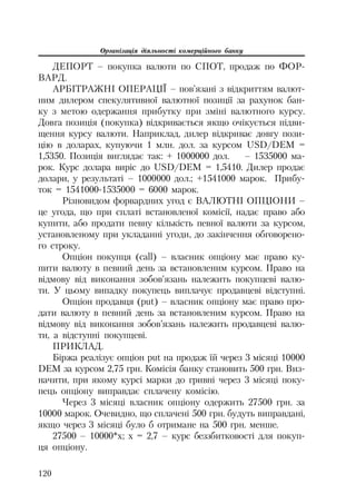 Організація діяльності комерційного банку
120
ДЕПОРТ – покупка валюти по СПОТ, продаж по ФОР
ВАРД.
АРБІТРАЖНІ ОПЕРАЦІЇ – пов’язані з відкриттям валют
ним дилером спекулятивної валютної позиції за рахунок бан
ку з метою одержання прибутку при зміні валютного курсу.
Довга позиція (покупка) відкривається якщо очікується підви
щення курсу валюти. Наприклад, дилер відкриває довгу пози
цію в доларах, купуючи 1 млн. дол. за курсом USD/DEM =
1,5350. Позиція виглядає так: + 1000000 дол. – 1535000 ма
рок. Курс долара виріс до USD/DEM = 1,5410. Дилер продає
долари, у результаті – 1000000 дол.; +1541000 марок. Прибу
ток = 1541000 1535000 = 6000 марок.
Різновидом форвардних угод є ВАЛЮТНІ ОПЦІОНИ –
це угода, що при сплаті встановленої комісії, надає право або
купити, або продати певну кількість певної валюти за курсом,
установленому при укладанні угоди, до закінчення обговорено
го строку.
Опціон покупця (call) – власник опціону має право ку
пити валюту в певний день за встановленим курсом. Право на
відмову від виконання зобов’язань належить покупцеві валю
ти. У цьому випадку покупець виплачує продавцеві відступні.
Опціон продавця (put) – власник опціону має право про
дати валюту в певний день за встановленим курсом. Право на
відмову від виконання зобов’язань належить продавцеві валю
ти, а відступні покупцеві.
ПРИКЛАД.
Біржа реалізує опціон put на продаж їй через 3 місяці 10000
DEM за курсом 2,75 грн. Комісія банку становить 500 грн. Виз
начити, при якому курсі марки до гривні через 3 місяці поку
пець опціону виправдає сплачену комісію.
Через 3 місяці власник опціону одержить 27500 грн. за
10000 марок. Очевидно, що сплачені 500 грн. будуть виправдані,
якщо через 3 місяці було б отримане на 500 грн. менше.
27500 – 10000*х; х = 2,7 – курс беззбитковості для покуп
ця опціону.
 