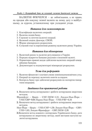 121
Розділ 1. Комерційний банк як основний елемент банківської системи
ВАЛЮТНІ Ф’ЮЧЕРСИ – це зобов’язання, а не право,
на продаж або покупку певної валюти на певну дату в майбут
ньому, за курсом, установленому при укладанні угоди.
Питання для самоконтролю
1. Класифікація валютних операцій.
2. Валютна позція банку.
3. Строкові та поточні валютні операції.
4. Валюний опціон, фьючерс, СВОП.
5. Форми міжнародних розрахунків.
6. Сучасний стан та перспективи розвитку валютного ринку України.
Питання для обговорення
1. Валютний ринок та валютне регулювання в Україні.
2. Порядок відкриття банками рахунків в іноземній валюті.
3. Нормативно правові засади здійснення валютних операцій комер
ційними банками.
4. Документарні та недокументарні міжнародні розрахунки.
Теми для рефератів
1. Валютно фінансові і платіжні умови зовнішньоекономічних угод.
2. Операції по переказу валютних коштів за кордон.
3. Контроль банку при здійсненні розрахунків по експортно імпор
тним операціям.
Завдання для практичної роботи
1. Визначити метод котирування і зробити котирування зворотним
методом.
Франкфурт – Цюріх – CHF/DEM=1,31; Лондон Нью Йорк –
USD/GBP=0,60; Париж Нью Йорк – USD/FRF=6,16
2. Визначити метод котирування і зробити котирування зворотним
методом.
Нью Йорк – Цюріх – USD/CHF=1,50; Лондон Нью Йорк – GBP/
USD=1,63; Лондон Франкфурт – GBP/DEM=2,39.
3.Визначити метод кожного з котирувань Українського банку, дати
котирування по зворотному методу, який виставив наступні ва
лютні котирування.
 