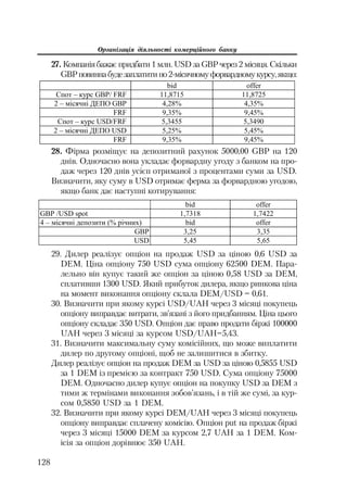 Організація діяльності комерційного банку
128
27. Компаніябажає придбати 1 млн. USD за GBPчерез 2 місяця. Скільки
GBPповинна будезаплатити по2 місячномуфорвардномукурсу,якщо:
bid offer
ɋɩɨɬ – ɤɭɪɫ GBP/ FRF 11,8715 11,8725
2 – ɦɿɫɹɱɧɿ ȾȿɉɈ GBP 4,28% 4,35%
FRF 9,35% 9,45%
ɋɩɨɬ – ɤɭɪɫ USD/FRF 5,3455 5,3490
2 – ɦɿɫɹɱɧɿ ȾȿɉɈ USD 5,25% 5,45%
FRF 9,35% 9,45%
28. Фірма розміщує на депозитний рахунок 5000,00 GBP на 120
днів. Одночасно вона укладає форвардну угоду з банком на про
даж через 120 днів усiєп отриманої з процентами суми за USD.
Визначити, яку суму в USD отримає ферма за форвардною угодою,
якщо банк дає наступні котирування:
bid ɨffer
GBP /USD spot 1,7318 1,7422
4 – ɦiɫɹɱɧi ɞɟɩɨɡɢɬɢ (% ɪiɱɧɢɯ) bid ɨffer
GBP 3,25 3,35
USD 5,45 5,65
29. Дилер реалізує опціон на продаж USD за ціною 0,6 USD за
DEM. Ціна опціону 750 USD сума опціону 62500 DEM. Пара
лельно він купує такий же опціон за ціною 0,58 USD за DEM,
сплативши 1300 USD. Який прибуток дилера, якщо ринкова ціна
на момент виконання опціону склала DEM/USD = 0,61.
30. Визначити при якому курсі USD/UAH через 3 місяці покупець
опціону виправдає витрати, зв’язані з його придбанням. Ціна цього
опціону складає 350 USD. Опціон дає право продати біржі 100000
UAH через 3 місяці за курсом USD/UAH=5,43.
31. Визначити максимальну суму комісійних, що може виплатити
дилер по другому опціоні, щоб не залишитися в збитку.
Дилер реалізує опціон на продаж DЕМ за USD за ціною 0,5855 USD
за 1 DЕМ із премією за контракт 750 USD. Сума опціону 75000
DЕМ. Одночасно дилер купує опціон на покупку USD за DЕМ з
тими ж термінами виконання зобов’язань, і в тій же сумі, за кур
сом 0,5850 USD за 1 DЕМ.
32. Визначити при якому курсі DЕМ/UAH через 3 місяці покупець
опціону виправдає сплачену комісію. Опціон put на продаж біржі
через 3 місяці 15000 DЕМ за курсом 2,7 UAH за 1 DЕМ. Ком
ісія за опціон дорівнює 350 UAH.
 