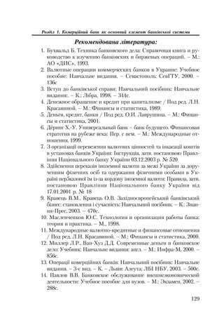 129
Розділ 1. Комерційний банк як основний елемент банківської системи
Рекомендована література:
1. Бухвальд Б. Техника банковского дела: Справочная книга и ру
ководство к изучению банковских и биржевых операций. – М.:
АО «ДИС», 1993.
2. Валютные операции коммерческих банков в Украине: Учебное
пособие: Навчальне видання. – Севастополь: СевГТУ, 2000. –
136с
3. Вступ до банківської справи: Навчальний посібник: Навчальне
видання:. – К.: Лібра, 1998. – 344с.
4. Денежное обращение и кредит при капитализме / Под ред. Л.Н.
Красавиной. – М.: Финансы и статистика, 1989.
5. Деньги, кредит, банки / Под ред. О.И. Лаврушина. – М.: Финан
сы и статистика, 2001.
6. Дёринг Х. У. Универсальный банк – банк будущего. Финансовая
стратегия на рубеже века: Пер. с нем. – М.: Международные от
ношения, 1999.
7. З організації перевезення валютних цінностей та інкасації коштів
в установах банків України: Інструкція, затв. постановою Правл
іння Національного банку України 03.12.2003 р. № 520
8. Здійснення переказів іноземної валюти за межі України за дору
ченням фізичних осіб та одержання фізичними особами в Ук
раїні пер5казоної їм із за кордону іноземної валюти: Правила, затв.
постановою Правління Національного банку України від
17.01.2001 р. № 18
9. Кравець В.М., Кравець О.В. Західноєвропейський банківський
бізнес: становлення і сучасність: Навчальний посібник. – К.: Знан
ня Прес, 2003. – 470с.
10. Масленченков Ю.С. Технология и организация работы банка:
теория и практика. – М., 1998.
11. Международные валютно кредитные и финансовые отношения
/ Под ред. Л.Н. Красавиной. – М.: Финансы и статистика, 2000.
12. Миллер Л.Р., Ван Хуз Д.Д. Современные деньги и банковское
дело: Учебник: Навчальне видання: англ. – М.: Инфра М, 2000. –
856с.
13. Операції комерційних банків: Навчальний посібник: Навчальне
видання. – 3 є вид. – К. – Львів: Алеута; ЛБІ НБУ, 2003. – 500с.
14. Павлов В.В. Банковское обслуживание внешнеэкономической
деятельности: Учебное пособие для вузов. – М.: Экзамен, 2002. –
288с.
 