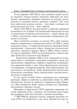 13
Розділ 1. Комерційний банк як основний елемент банківської системи
В ході реформи 1922 1923 р. була зроблена спроба частко
во відновити товарно грошові відносини. Проведені дві дено
мінації, запроваджена державна монополія на купівлю золота,
платини та іноземної валюти, випущені „червінці”, 25% яких
були забезпечені золотом, а решта – векселями і активами, які
реалізовувалися без будь – яких проблем.
Період 1917 1922 р. був пов’язаний із здобуттям державної
незалежності для України. На національній банківській системі
це позначилося введенням власної валюти – гривні. Однак вже
з 1919 р. починається період націоналізації недержавних кре
дитних інститутів.
Нова економічна політика на початку 20 х років сприяла
певному пожвавленню в банківській системі. До 1925 р. окрім
державного банку, в Україні функціонували акціонерні банки,
кооперативні і комунальні банки, товариства сільськогоспо
дарського і взаємного кредиту. Проте в 1929 р. Після ухвален
ня статуту Держбанку СРСР всі республіканські і обласні кон
тори банків були оголошені його філіями.
В результаті реформи 1930 р. були ліквідовані всі недер
жавні банки і, відповідно, ліквідована комерційна основа для
кредитування. Завершилася реформа створенням спеціалізова
них державних банків, а саме: банку фінансування капітально
го будівництва і електрогосподарства, банку фінансування соц
іалістичного землеробства, банку фінансування капітального
будівництва кооперації, банку фінансування комунального і
житлового будівництва.
В ході другої світової війни запроваджується нормована
реалізація товарів за картками за довоєнними цінами, на 100%
збільшується податок на прибуток, створюються фонд Оборо
ни і фонд Радянської Армії, мережа польових кас Держбанку,
випускаються військові позики.
Відповідно до Конституції СРСР управління грошовою сис
темою здійснював Уряд, а органом, що виконував укази Уряду,
був Держбанк, який мав свої філії в союзних республіках.
У 1987 1988 рр. проведена чергова реформа кредитної сис
теми СРСР, що відбувалася у два етапи. Перший етап був по
 