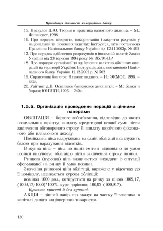 Організація діяльності комерційного банку
130
15. Пискулов Д.Ю. Теория и практика валютного дилинга. – М.:
Финансист, 1998.
16. Про порядок відкриття, використання і закриття рахунків у
національній та іноземних валютах: Інструкція, затв. постановою
Правління Національного банку України від 12.11.2003р. № 492
17. Про порядок здійснення розрахунків в іноземній валюті: Закон
України від 23 вересня 1994 року № 185/94 ВР
18. Про порядок організації та здійснення валютно обмінних опе
рацій на території України: Інструкція, затв. постановою Націо
нального банку України 12.12.2002 р. № 502
19. Справочник банкира: Наукове видання. – И.: ЭКМОС, 1998. –
432с.
20. Уайтинг Д.П. Осваиваем банковское дело: англ.: – М.: Банки и
биржи; ЮНИТИ, 1996. – 240с.
1.5.5. Організація проведення перацій з цінними
паперами
ОБЛІГАЦІЯ – боргове зобов’язання, відповідно до якого
позичальник гарантує виплату кредиторові певної суми після
закінчення обговореного строку й виплату щорічного фіксова
ного або плаваючого доходу.
Номінальна ціна надрукована на самій облігації яка служить
базою при нарахуванні відсотків.
Викупна ціна – ціна по який емітент відповідно до умов
позики викуповує облігацію після закінчення строку позики.
Ринкова (курсова) ціна визначається виходячи із ситуації
сформованої на ринку й умов позики.
Значення ринкової ціни облігації, виражене у відсотках до
її номіналу, називається курсом облігації:
номінал 1000 дол., котирується на ринку за ціною 1009,17,
(1009,17/1000)*100%, курс дорівнює 100,92 (100,917).
Бувають купонні й без купонні.
АКЦІЯ – цінний папір, що вказує на частку її власника в
капіталі даного акціонерного товариства.
 