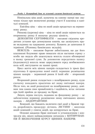 131
Розділ 1. Комерційний банк як основний елемент банківської системи
Номінальна ціна акції, зазначена на самому папері має зна
чення тільки при визначенні розміру участі її власника в капі
талі компанії.
Емісійна ціна – ціна по який акція продається на первин
ному ринку.
Ринкова (курсова) ціна – ціна по який акція оцінюється на
вторинному ринку й визначає реальну цінність.
ДЕПОЗИТНІ СЕРТИФІКАТИ – письмові свідоцтва кре
дитних установ про депонування коштів, що засвідчують пра
во вкладника на одержання депозиту. Бувають до запитання й
термінові. (Різновид банківських вкладів).
ВЕКСЕЛЬ – письмове боргове зобов’язання, що дає його
власникові безумовне право вимагати після настання строку з
особи що видала або акцептувала вексель сплати обговореної
в ньому грошової суми. За допомогою передатного напису
(індосаменту) вексель може циркулювати серед необмеженого
кола осіб, виступаючи як наявні гроші.
Цикл життя всіх цінних паперів складається із трьох фаз:
підготовка й проведення нової емісії; первинне розміщення
цінних паперів – первинний ринок й їхній обіг – вторинний
ринок.
Вторинний ринок складається з позабіржового ринку, куди
спочатку попадають практично всі знову емітовані папери.
Після того, як акції розподілені на позабіржовому ринку, дові
вши тим самим своя привабливість і надійність, встає питання
про їхній прийом до продажу на біржі.
Звідси, перша послуга, надавана на фондовому ринку – це
забезпечення первинне розміщення знову емітованих цінних
паперів – АНДЕРРАЙТИНГ.
Компанії, що бажають включити свої акції в біржові тор
ги, розробляють процедуру лістинга. ЛІСТИНГ – внесення
акцій компаній у список акцій, що котируються на біржі.
Основні завдання біржі пов’язані із установленням і кон
тролем цін, звідси найважливішим питанням є КОТИРУВАН
НЯ Й ВИЗНАЧЕННЯ КУРСУ ЦІННИХ ПАПЕРІВ.
 