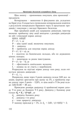 Організація діяльності комерційного банку
132
Ціна попиту – пропонована покупцем, ціна пропозиції –
продавцем.
Котирування – виявлення й фіксування цін, укладених
на біржі угод. Складається спеціальною котирувальною комісією
з результатів попереднього біржового торгу й представляє про
давців і покупцям у вигляді біржового бюлетеня.
При придбанні акцій для одержання дивідендів, інвестор
визначає прийнятну ціну акції виходячи з розмірів дивідендів
по ній і очікуваної норми доходу:
ЦІНА АКЦІЇ
P = d / r, де
P – ціна однієї акції, визначена покупцем;
D – дивіденд;
R – прийнятна для покупця норма доходу.
P = d / (i + a), де
I – відсоток по банківських вкладах, або по державних
цінних паперах;
А – винагорода за ризик інвестування.
P = d / (e – l), де
E – ефективність капітальних вкладень;
L – знижка на не участь у виробництві.
Розрахунок на підставі норми доходу того року, коли очі
кується виплата дивідендів –
P = dt
/ rt.
Наприклад, якщо через 5 років дивіденд складе 3,83 дол. на
акцію, щорічно зростаючи при цьому на 5%, а прийнятна нор
ма доходу через 5 років – 12,8%, те ціна акції в Т 5м році скла
де: 3,83/0,128 = 30 дол.
Приведемо розміри дивіденду й прийнятної норми дохо
ду Т го року до базового Т 5 року. Дивіденд у базовому році
складе: d0
= dt
/ (1+p)t
, де
d0 –
дивіденд базового року;
dt –
дивіденд т го року;
p – темп приросту дивіденду.
У нашому прикладі р = 5%, те d0
= 3,83 / (1+0,05) 5
= 3.
 