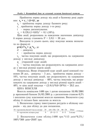133
Розділ 1. Комерційний банк як основний елемент банківської системи
Прийнятна норма доходу від акції в базовому році дорів
нює r0
= rt
/ (1+i)t
, де
r0
– прийнятна норма доходу базового року;
rt –
прийнятна норма доходу т го року;
i – норма дисконтування.
r0
= 0,128/(1+0,05) 5
= 0,1 (10%).
Ціна акції, розрахована за наведеним значенням дивіденду
й норми доходу становить Р = 3/0,1 = 30 дол.
Виходячи із усього цього, ціну покупця можна визначи
ти по формулі:
p=d/r*sd
+ py
*sc
, де
d – дивіденд;
r – прийнятна норма доходу;
sd –
частка покупців акцій, що розраховують на одержання
доходу у вигляді дивіденду;
py –
учорашній курс акцій;
sc
– частка покупців, що розраховують на одержання дохо
ду у вигляді різниці курсів акцій.
Наприклад. Якщо вчорашній курс акцій даної компанії ста
новив 28 дол., дивіденд – 3 дол., прийнятна норма доходу –
10%, частка покупців акцій, що розраховують на одержання
доходу у вигляді дивіденду – 60%, частка покупців, що розра
ховують на одержання доходу у вигляді різниці курсів акцій –
40%, те ціна акції покупця = (3/0,1)*0,6+28*0,4 = 29,2 дол.
ЦІНА ВЕКСЕЛЯ
Вексель номіналом 1400 грн. і датою погашення 18/09/2001
р. врахований банком 24/05/2001 р. з дисконтною ставкою 6,5%
і виплатив суму власникові векселя наявними. Визначити суму
обліку й скільки банк заплатив за вексель
1. Визначення строку інвестування ресурсів в облікову опе
рацію – від дня обліку до дня погашення.
ɞɧɿɜ
ɦɿɫɹɰɿ
ɞɧɿ
ɪɨɰɿɜɦɿɫɹɰɹɱɟɪɝɨɜɿɫɬɶ
ɦɿɫɹɰɹɱɢɫɥɚɜɿɞɞɧɹɱɟɪɝɨɜɿɫɬɶ
114
3
24
58
2448
5)19(
24)3018(
9
24
9
118







2. Визначення суми обліку.1400 грн.*115 днів*6,5%/
100%*360 днів=29,07 грн.
 