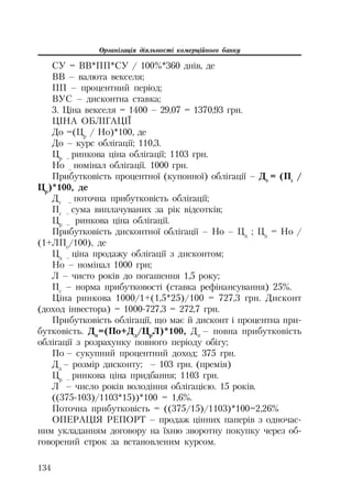 Організація діяльності комерційного банку
134
СУ = ВВ*ПП*СУ / 100%*360 днів, де
ВВ – валюта векселя;
ПП – процентний період;
ВУС – дисконтна ставка;
3. Ціна векселя = 1400 – 29,07 = 1370,93 грн.
ЦІНА ОБЛІГАЦІЇ
До =(Цр
/ Но)*100, де
До – курс облігації; 110,3.
Цр –
ринкова ціна облігації; 1103 грн.
Но –
номінал облігації. 1000 грн.
Прибутковість процентної (купонної) облігації – Дт
= (Пг
/
Цр
)*100, де
Дт –
поточна прибутковість облігації;
Пг –
сума виплачуваних за рік відсотків;
Цр –
ринкова ціна облігації.
Прибутковість дисконтної облігації – Но – Цд
; Цд
= Но /
(1+ЛПс
/100), де
Цд –
ціна продажу облігації з дисконтом;
Но – номінал 1000 грн;
Л – чисто років до погашення 1,5 року;
Пс
– норма прибутковості (ставка рефінансування) 25%.
Ціна ринкова 1000/1+(1,5*25)/100 = 727,3 грн. Дисконт
(доход інвестора) = 1000 727,3 = 272,7 грн.
Прибутковість облігації, що має й дисконт і процентна при
бутковість. Дп
=(По+Дд
/Цр
Л)*100, Дп
– повна прибутковість
облігації з розрахунку повного періоду обігу;
По – сукупний процентний доход; 375 грн.
Дд
– розмір дисконту; – 103 грн. (премія)
Цр –
ринкова ціна придбання; 1103 грн.
Л – число років володіння облігацією. 15 років.
((375 103)/1103*15))*100 = 1,6%.
Поточна прибутковість = ((375/15)/1103)*100=2,26%
ОПЕРАЦІЯ РЕПОРТ – продаж цінних паперів з одночас
ним укладанням договору на їхню зворотну покупку через об
говорений строк за встановленим курсом.
 