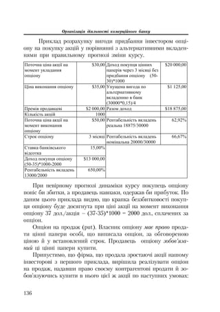 Організація діяльності комерційного банку
136
Приклад розрахунку вигоди придбання інвестором опці
ону на покупку акцій у порівнянні з альтернативними вкладен
нями при правильному прогнозі зміни курсу.
ɉɨɬɨɱɧɚ ɰɿɧɚ ɚɤɰɿʀ ɧɚ
ɦɨɦɟɧɬ ɭɤɥɚɞɚɧɧɹ
ɨɩɰɿɨɧɭ
$30,00 Ⱦɨɯɨɞ ɩɨɤɭɩɰɹ ɰɿɧɧɢɯ
ɩɚɩɟɪɿɜ ɱɟɪɟɡ 3 ɦɿɫɹɰɿ ɛɟɡ
ɩɪɢɞɛɚɧɧɹ ɨɩɰɿɨɧɭ (50-
30)*1000
$20 000,00
ɐɿɧɚ ɜɢɤɨɧɚɧɧɹ ɨɩɰɿɨɧɭ $35,00 ɍɩɭɳɟɧɚ ɜɢɝɨɞɚ ɩɨ
ɚɥɶɬɟɪɧɚɬɢɜɧɨɦɭ
ɜɤɥɚɞɟɧɧɸ ɜ ɛɚɧɤ
(30000*0,15)/4
$1 125,00
ɉɪɟɦɿɹ ɩɪɨɞɚɜɰɟɜɿ $2 000,00 Ɋɚɡɨɦ ɞɨɯɨɞ $18 875,00
Ʉɿɥɶɤɿɫɬɶ ɚɤɰɿɣ 1000
ɉɨɬɨɱɧɚ ɰɿɧɚ ɚɤɰɿʀ ɧɚ
ɦɨɦɟɧɬ ɜɢɤɨɧɚɧɧɹ
ɨɩɰɿɨɧɭ
$50,00 Ɋɟɧɬɚɛɟɥɶɧɿɫɬɶ ɜɤɥɚɞɟɧɶ
ɪɟɚɥɶɧɚ 18875/30000
62,92%
ɋɬɪɨɤ ɨɩɰɿɨɧɭ 3 ɦɿɫɹɰɿ Ɋɟɧɬɚɛɟɥɶɧɿɫɬɶ ɜɤɥɚɞɟɧɶ
ɧɨɦɿɧɚɥɶɧɚ 20000/30000
66,67%
ɋɬɚɜɤɚ ɛɚɧɤɿɜɫɶɤɨɝɨ
ɜɿɞɫɨɬɤɚ
15,00%
Ⱦɨɯɨɞ ɩɨɤɭɩɰɹ ɨɩɰɿɨɧɭ
(50-35)*1000-2000
$13 000,00
Ɋɟɧɬɚɛɟɥɶɧɿɫɬɶ ɜɤɥɚɞɟɧɶ
13000/2000
650,00%
При невірному прогнозі динаміки курсу покупець опціону
поніс би збитки, а продавець навпаки, одержав би прибуток. По
даним цього приклада видно, що крапка беззбитковості покуп
ця опціону буде досягнута при ціні акції на момент виконання
опціону 37 дол./акція – (37 35)*1000 = 2000 дол., сплачених за
опціон.
Опціон на продаж (put). Власник опціону має право прода
ти цінні папери особі, що виписала опціон, за обговореною
ціною й у встановлений строк. Продавець опціону зобов’яза
ний ці цінні папери купити.
Припустимо, що фірма, що продала зростаючі акції нашому
інвесторові з першого приклада, вирішила реалізувати опціон
на продаж, надавши право своєму контрагентові продати й зо
бов’язуючись купити в нього цієї ж акції по наступних умовах:
 