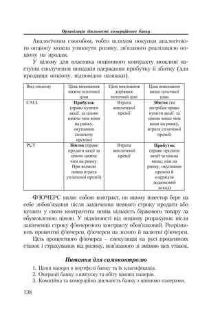 Організація діяльності комерційного банку
138
Аналогічним способом, тобто шляхом покупки аналогічно
го опціону можна уникнути ризику, зв’язаного реалізацією оп
ціону на продаж.
У цілому для власника опціонного контракту можливі на
ступні сполучення випадків одержання прибутку й збитку (для
продавця опціону, відповідно навпаки).
ȼɢɞ ɨɩɰɿɨɧɭ ɐɿɧɚ ɜɢɤɨɧɚɧɧɹ
ɧɢɠɱɟ ɩɨɬɨɱɧɨʀ
ɰɿɧɢ
ɐɿɧɚ ɜɢɤɨɧɚɧɧɹ
ɞɨɪɿɜɧɸɽ
ɩɨɬɨɱɧɿɣ ɰɿɧɿ
ɐɿɧɚ ɜɢɤɨɧɚɧɧɹ
ɜɢɳɟ ɩɨɬɨɱɧɨʀ
ɰɿɧɢ
CALL ɉɪɢɛɭɬɨɤ
(ɩɪɚɜɨ ɤɭɩɢɬɢ
ɚɤɰɿʀ. ɡɚ ɰɿɧɨɸ
ɧɢɠɱɟ ɱɢɦ ɜɨɧɢ
ɧɚ ɪɢɧɤɭ,
ɨɤɭɩɢɜɲɢ
ɫɩɥɚɱɟɧɭ
ɩɪɟɦɿɸ)
ȼɬɪɚɬɚ
ɜɢɩɥɚɱɟɧɨʀ
ɩɪɟɦɿʀ
Ɂɛɢɬɨɤ (ɧɟ
ɩɨɬɪɿɛɧɟ ɩɪɚɜɨ
ɤɭɩɢɬɢ ɚɤɰɿʀ. ɡɚ
ɰɿɧɨɸ ɜɢɳɟ ɱɢɦ
ɜɨɧɢ ɧɚ ɪɢɧɤɭ,
ɜɬɪɚɬɚ ɫɩɥɚɱɟɧɨʀ
ɩɪɟɦɿʀ)
PUT Ɂɛɢɬɨɤ (ɩɪɚɜɨ
ɩɪɨɞɚɬɢ ɚɤɰɿʀ ɡɚ
ɰɿɧɨɸ ɧɢɠɱɟ
ɱɢɦ ɧɚ ɪɢɧɤɭ.
ɉɪɢ ɜɿɞɦɨɜɿ
ɩɨɜɧɚ ɜɬɪɚɬɚ
ɫɩɥɚɱɟɧɨʀ ɩɪɟɦɿʀ)
ȼɬɪɚɬɚ
ɜɢɩɥɚɱɟɧɨʀ
ɩɪɟɦɿʀ
ɉɪɢɛɭɬɨɤ
(ɩɪɚɜɨ ɩɪɨɞɚɬɢ
ɚɤɰɿʀ ɡɚ ɰɿɧɨɸ
ɜɢɳɟ, ɧɿɠ ɧɚ
ɪɢɧɤɭ, ɨɤɭɩɢɜɲɢ
ɩɪɟɦɿɸ ɣ
ɨɞɟɪɠɚɬɢ
ɞɨɞɚɬɤɨɜɢɣ
ɞɨɯɨɞ)
Ф’ЮЧЕРС являє собою контракт, по якому інвестор бере на
себе зобов’язання після закінчення певного строку продати або
купити у свого контрагента певна кількість біржового товару за
обумовленою ціною. У відмінності від опціону розрахунок після
закінчення строку ф’ючерсного контракту обов’язковий. Розрізня
ють процентні ф’ючерси, ф’ючерси на золото й валютні ф’ючерси.
Ціль процентного ф’ючерса – спекуляція на русі процентних
ставок і страхування від ризику, пов’язаного зі зміною цих ставок.
Питання для самоконтролю
1. Цінні папери в портфелі банку та їх класифікація.
2. Операції банку з випуску та обігу цінних паперів.
3. Комісійна та комерційна діяльність банку з цінними паперами.
 