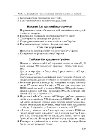 139
Розділ 1. Комерційний банк як основний елемент банківської системи
4. Характееристика банківських інвестицій.
5. Суть та призначення депозитарної діяльності.
Питання для самостійного вивчення
1. Нормативно правове забезпечення здійснення банками операцій
з цінними паперами.
2. Інвестиційна політика та інвестиційна стратегія банку.
3. Характеристика інвестиційних ризиків.
4. Структура національної депозитарної системи України.
5. Резервування по операціям з цінними паперами.
Теми для рефератів
1. Проблеми та шляхи розвитку фондового ринку України.
2. Конкуренція на фондовому ринку України.
Завдання для практичної роботи
1. Одночасно емітовані: облігації державної позики: період обігу 3
роки; номінал 1000 грн.; дисконт при емісії – 15%; річний доход –
10%.
Депозитні сертифікати банку: обігу 3 роки; номінал 1000 грн.;
річний доход – 22%.
Зробити порівняльний аналіз їхньої прибутковості з обліком 15%
оподатковування доходів отриманих по депозитних сертифікатах.
2. Визначити розмір дивіденду, що доводиться на одну звичайну
акцію АТ, що має чистий прибуток 500 тис. грн., якщо воно має
10000 звичайних акцій номіналом 1000 грн., 500 привілейованих
акцій номіналом 1000 грн. і дивідендом 10%, 500 облігацій ном
іналом 1000 грн. і купоном 15%.
3. Первинний УФ АТ становив 1000000 грн., зроблена додаткова
емісія, у результаті якої УФ збільшився до 25000000 грн. Всі акції
АТ мають однаковий номінал, а їхня загальна кількість після про
веденої емісії склала 21000 штук. Акції нової емісії продавалися
за ціною 1,2 від номіналу. Визначити номінал акцій АТ.
4. АТ зі статутним капіталом 2 млн. грн. випустило ще 10000 зви
чайних акцій такого ж номіналу, що й колишні на суму 1 млн.
руб. й 500 облігацій на 500 тис. грн. під 20% річних. Чистий при
буток АТ склала 250 тис грн. Визначити суму доходу на 1 акцію.
5. Розрахувати прибутковість на капітал акціонерів комерційного
банку, що має наступний баланс:
 
