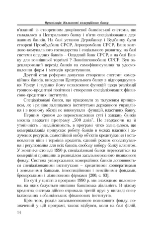 Організація діяльності комерційного банку
14
в’язаний із створенням дворівневої банківської системи, що
складалася з Центрального банку і п’яти спеціалізованих дер
жавних банків. На базі установ Держбанку і Будбанку були
створені Промбудбанк СРСР, Агропромбанк СРСР, Банк жит
лово комунального господарства і соціального розвитку, на базі
системи ощадних банків – Ощадний банк СРСР, а на базі Бан
ку для зовнішньої торгівлі ? Зовнішеконобанк СРСР. Був за
декларований перехід банків на самофінансування та удоско
налення форм і методів кредитування.
Другий етап реформи допускав створення системи комер
ційних банків, виведення Центрального банку з підпорядкуван
ня Уряду і надання йому незалежних функцій щодо реалізації
грошово кредитної політики і створення спеціалізованих фінан
сово кредитних інститутів.
Спеціалізовані банки, що працювали за галузевим принци
пом, як і раніше залишалися інститутами державного управлін
ня і в повному обсязі не виконували функцій, властивих банку.
Першим кроком до переосмислення суті і завдань банків
можна вважати програму „500 днів”. Не зважаючи на її
утопічність і нездійснимість, в програмі чітко зазначалося, що
комерціалізація припускає роботу банків в межах власних і за
лучених ресурсів, самостійний вибір об’єктів кредитування і вста
новлення ціни і термінів кредитів, єдиний режим оподаткуван
ня і регулювання для всіх банків, свободу вибору банку клієнтом.
У жовтні листопаді 1990 р. спеціалізовані банки переводяться на
комерційні принципи з розподілом загальносоюзного позикового
фонду. Система універсальних комерційних банків доповнюєть
ся спеціалізованими інститутами – кредитними кооперативами
і земельними банками, інвестиційними і пенсійними фондами,
брокерськими і лізинговими фірмами [200, с. 83].
По суті у цитаті з програми 1990 р. ми знаходимо положен
ня, на яких базується нинішня банківська діяльність. В цілому
кредитна система дійсно отримала третій ярус у вигляді спец
іалізованих небанківських фінансових інститутів.
Крім того, розділ загальносоюзного позикового фонду, по
значений у цій програмі, також відбувся, коли на базі філій,
 