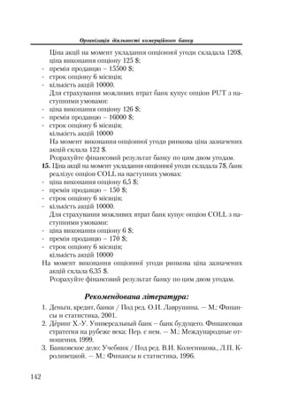 Організація діяльності комерційного банку
142
Ціна акції на момент укладання опціонної угоди складала 120$,
ціна виконання опціону 125 $;
премія продавцю – 15500 $;
строк опціону 6 місяців;
кількість акцій 10000.
Для страхування можливих втрат банк купує опціон PUT з на
ступними умовами:
ціна виконання опціону 126 $;
премія продавцю – 16000 $;
строк опціону 6 місяців;
кількість акцій 10000
На момент виконання опціонної угоди ринкова ціна зазначених
акцій склала 122 $.
Розрахуйте фінансовий результат банку по цим двом угодам.
15. Ціна акції на момент укладання опціонної угоди складала 7$, банк
реалізує опціон COLL на наступних умовах:
ціна виконання опціону 6,5 $;
премія продавцю – 150 $;
строк опціону 6 місяців;
кількість акцій 10000.
Для страхування можливих втрат банк купує опціон COLL з на
ступними умовами:
ціна виконання опціону 6 $;
премія продавцю – 170 $;
строк опціону 6 місяців;
кількість акцій 10000
На момент виконання опціонної угоди ринкова ціна зазначених
акцій склала 6,35 $.
Розрахуйте фінансовий результат банку по цим двом угодам.
Рекомендована література:
1. Деньги, кредит, банки / Под ред. О.И. Лаврушина. — М.: Финан
сы и статистика, 2001.
2. Дёринг Х. У. Универсальный банк – банк будущего. Финансовая
стратегия на рубеже века: Пер. с нем. — М.: Международные от
ношения, 1999.
3. Банковское дело: Учебник / Под ред. В.И. Колесникова., Л.П. К
роливецкой. — М.: Финансы и статистика, 1996.
 