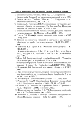 143
Розділ 1. Комерційний банк як основний елемент банківської системи
4. Банковское дело: Учебник / Под ред. О.И. Лаврушина. — М.:
Банковский и биржевой научно консультационный центр, 1992.
5. Банковское дело: Учебник / Под ред. О.И. Лаврушина. — М.:
Финансы и статистика, 2002. — 672 с.
6. Вожжов А.П., Кузнецова Н.В. Сборник задач и ситуаций по дис
циплине «Банковские операции»: Учебное пособие: Навчальне
видання. – Севастополь: СевГТУ, 2000. – 164с.
7. Енциклопедія банківської справи України: Довідкове видання:
Наукове видання. – К.: Молодь; Ін Юре, 2001. – 680с.
8. Есипов В.Э. Ценообразование на финансовом рынке. – С Пб:
Питер, 2000.
9. Збірник виробничих ситуацій з навчальної дисципліни
«банківські операції»: Навчальне видання. – К.: КНЕУ, 1998. –
380с.
10. Зимовець В.В., Зубик С.П. Фінансове посередництво. – К.:
КНЕУ, 2004.
11. Коммерческие банки / Э. Рид, Р. Костер, Э. Гилл и др.: Пер. с
англ. / Под ред. В.М. Усоскина. – Изд 2 е. – М: СП «Космопо
лис», 1991.
12. Луців Б.Л. Банківська діяльність у сфері інвестицій. – Тернопіль:
Економічна думка  Карт бланш, 2001. – 320с.
13. Операції комерційних банків: Навчальний посібник: Навчальне
видання. – 3 є вид. – К. – Львів: Алеута; ЛБІ НБУ, 2003. – 500с.
14. Примостка Л.О. Фінансовий менеджмент у банку. – К.:КНЕУ,
2004.
15. Про іпотечне кредитування, операції з консолідованим іпотеч
ним боргом та іпотечні сертифікати: Закон України від 19 черв
ня 2003 року № 979 ІV
16. Роуз Питер С. Банковский менеджмент. – М.: Дело, 1997.
17. Рудненко Т., Кущ О. Місце банків на фондовому ринку. Збері
гачі // Цінні папери України. – 2003. – № 43. – С.10 13.
18. Спицин И.О., Спицин Я.О. Маркетинг в банке. – Тернополь –
К.: АО «Тарнекс», ЦММС «Пискайн», 1993.
19. Фінансові послуги України: В 6т. Т.1: Енциклопедичний довід
ник. – К.: Укрбланковидав, 2001. – 762с.
20. Шевченко Р.І. Банківські операції: Навчально методичний по
сібник: Навчальне видання. – К.: КНЕУ, 2000. – 160с.
 