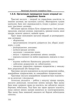 Організація діяльності комерційного банку
144
1.5.6. Організація проведення інших операції ко-
мерційних банків
Трастові послуги – операції по управлінню власністю та
іншими активам, що належать клієнту. Маневруючи чужим
капіталом, банк несе відповідальність тільки в рамках укладе
ного трастового договору.
Об’єктами трасата можуть бути: підприємства і їхні активи,
продукція, земельні ділянки, нерухомість, грошові кошти, цінні
папери, валютні цінності, майнові права.
Траст може охоплювати наступні операції за розпоряджен
ням активами:
збереження;
представництво інтересів довірителя (на зборах акціо
нерів, у суді);
розпорядження доходами;
купівля продаж активів;
залучення і погашення позик;
випуск і первинне розміщення цінних паперів;
передача власності на майно (дарування, передача в спад
щину);
ведення особистих банківських рахунків клієнта;
здійснення розрахунків по зобов’язаннях;
тимчасове управління справами підприємства у випадку
його реорганізації або банкрутства.
Трастовые послуги поділяються на послуги приватним особам,
комерційним підприємствам, не комерційним підприємствам.
Трастовые послуги комерційним підприємствам поділяють
ся на агентські і піклувальні.
Агентська діяльність – робота з випуску цінних паперів,
виплати дивідендів, погашенню цінних паперів. При цьому
банк може одержати право на власність, що забезпечує випуск
боргових зобов’язань. Тоді банк має право продати власність,
якщо емітент цінних паперів виявиться не платоспроможним.
При цьому банк повинний виконати всі боргові зобов’язання
емітента.
 