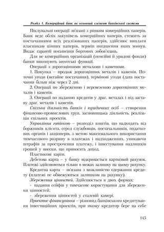 145
Розділ 1. Комерційний банк як основний елемент банківської системи
Піклувальні операції зв’язані з ринком комерційних паперів.
Банк веде облік закупівель комерційних паперів, стежить за
постачаннями всіх реалізованих паперів, здійснює виплати
власникам цінних паперів, термін погашення яких минув.
Видає гарантії погашення боргових зобов’язань.
Для не комерційних організацій (пенсійні й урядові фонди)
банки виконують агентські функції.
Операції з дорогоцінними металами і каменями.
1. Покупка – продаж дорогоцінних металів і каменів. По
точні угоди (негайне постачання), термінові угоди (дата поста
чання більш ніж через 2 дні.
2. Операції по збереженню і перевезенню дорогоцінних ме
талів і каменів.
3. Операції по наданню кредитів у драг. металах і під заста
ву драг. металів і каменів.
Спільна діяльність банків і юридичних осіб – створення
фінансово промислових груп, засновницька діяльність, реаліза
ція спільних проектів.
Управління готівкою – розподіл коштів, що надходять від
боржників клієнта, серед службовців, постачальників, податко
вих органів і акціонерів, з метою максимального використання
тимчасового розриву в платежах і надходженнях, уникаючи
штрафів за прострочення платежу, і інвестування надлишків
грошей у внески, що приносять доход.
Пластикові карти.
Дебетова карта – у банку відкривається картковий рахунок.
Платежі здійснюються тільки в межах залишку на цьому рахунку.
Кредитна карта – зв’язана з можливістю одержання креди
ту (платежі не обмежуються залишком на рахунку).
Збереження цінностей. Здійснюється в двох формах:
надання сейфів у тимчасове користування для збережен
ня цінностей;
збереження цінностей у сталевій камері.
Проектне фінансування – різновид банківського кредитуван
ня інвестиційних проектів, при якому кредитор бере на себе
 