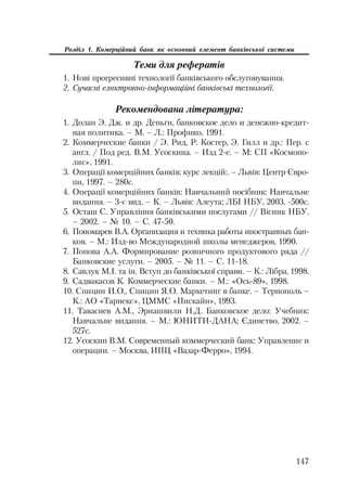 147
Розділ 1. Комерційний банк як основний елемент банківської системи
Теми для рефератів
1. Нові прогресивні технології банківського обслуговування.
2. Сучасні елнктронно інформаційні банківські технології.
Рекомендована література:
1. Долан Э. Дж. и др. Деньги, банковское дело и денежно кредит
ная политика. – М. – Л.: Профико, 1991.
2. Коммерческие банки / Э. Рид, Р. Костер, Э. Гилл и др.: Пер. с
англ. / Под ред. В.М. Усоскина. – Изд 2 е. – М: СП «Космопо
лис», 1991.
3. Операції комерційних банків: курс лекцій:. – Львів: Центр Євро
пи, 1997. – 280с.
4. Операції комерційних банків: Навчальний посібник: Навчальне
видання. – 3 є вид. – К. – Львів: Алеута; ЛБІ НБУ, 2003. 500с.
5. Осташ С. Управління банківськими послугами // Вісник НБУ.
– 2002. – № 10. – С. 47 50.
6. Пономарев В.А. Организация и техника работы иностранных бан
ков. – М.: Изд во Международной школы менеджеров, 1990.
7. Попова А.А. Формирование розничного продуктового ряда //
Банковские услуги. – 2005. – № 11. – С. 11 18.
8. Савлук М.І. та ін. Вступ до банківської справи. – К.: Лібра, 1998.
9. Садвакасов К. Коммерческие банки. – М.: «Ось 89», 1998.
10. Спицин И.О., Спицин Я.О. Маркетинг в банке. – Тернополь –
К.: АО «Тарнекс», ЦММС «Пискайн», 1993.
11. Тавасиев А.М., Эриашвили Н.Д. Банковское дело: Учебник:
Навчальне видання. – М.: ЮНИТИ ДАНА; Єдинство, 2002. –
527с.
12. Усоскин В.М. Современный коммерческий банк: Управление и
операции. – Москва, ИПЦ «Вазар Ферро», 1994.
 