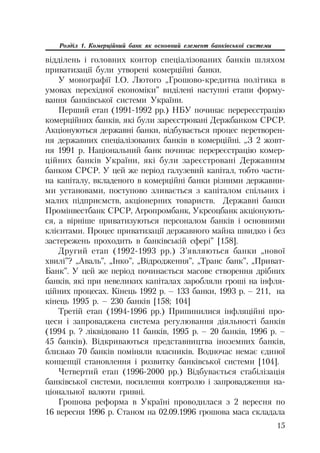 15
Розділ 1. Комерційний банк як основний елемент банківської системи
відділень і головних контор спеціалізованих банків шляхом
приватизації були утворені комерційні банки.
У монографії І.О. Лютого „Грошово кредитна політика в
умовах перехідної економіки” виділені наступні етапи форму
вання банківської системи України.
Перший етап (1991 1992 рр.) НБУ починає перереєстрацію
комерційних банків, які були зареєстровані Держбанком СРСР.
Акціонуються державні банки, відбувається процес перетворен
ня державних спеціалізованих банків в комерційні. „З 2 жовт
ня 1991 р. Національний банк починає перереєстрацію комер
ційних банків України, які були зареєстровані Державним
банком СРСР. У цей же період галузевий капітал, тобто части
на капіталу, вкладеного в комерційні банки різними державни
ми установами, поступово зливається з капіталом спільних і
малих підприємств, акціонерних товариств. Державні банки
Промінвестбанк СРСР, Агропромбанк, Укрсоцбанк акціонують
ся, а вірніше приватизуються персоналом банків і основними
клієнтами. Процес приватизації державного майна швидко і без
застережень проходить в банківській сфері” [158].
Другий етап (1992 1993 рр.) З’являються банки „нової
хвилі”? „Аваль”, „Інко”, „Відродження”, „Транс банк”, „Приват
Банк”. У цей же період починається масове створення дрібних
банків, які при невеликих капіталах заробляли гроші на інфля
ційних процесах. Кінець 1992 р. – 133 банки, 1993 р. – 211, на
кінець 1995 р. – 230 банків [158; 104]
Третій етап (1994 1996 рр.) Припинилися інфляційні про
цеси і запроваджена система регулювання діяльності банків
(1994 р. ? ліквідовано 11 банків, 1995 р. – 20 банків, 1996 р. –
45 банків). Відкриваються представництва іноземних банків,
близько 70 банків поміняли власників. Водночас немає єдиної
концепції становлення і розвитку банківської системи [104].
Четвертий етап (1996 2000 рр.) Відбувається стабілізація
банківської системи, посилення контролю і запровадження на
ціональної валюти гривні.
Грошова реформа в Україні проводилася з 2 вересня по
16 вересня 1996 р. Станом на 02.09.1996 грошова маса складала
 