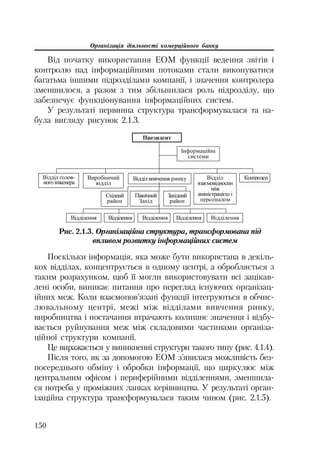 Організація діяльності комерційного банку
150
Від початку використання ЕОМ функції ведення звітів і
контролю над інформаційними потоками стали виконуватися
багатьма іншими підрозділами компанії, і значення контролера
зменшилося, а разом з тим збільшилася роль підрозділу, що
забезпечує функціонування інформаційних систем.
У результаті первинна структура трансформувалася та на
була вигляду рисунок 2.1.3.
ɉɪɟɡɢɞɟɧɬ
ȼɢɪɨɛɧɢɱɢɣ
ɜɿɞɞɿɥ
ȼɿɞɞɿɥɜɢɜɱɟɧɧɹ ɪɢɧɤɭ ȼɿɞɞɿɥ
ɜɡɚɽɦɨɜɿɞɧɨɫɢɧ
ɦɿɠ
ɚɦɿɧɿɫɬɪɚɰɿɽɸ ɿ
ɩɟɪɫɨɧɚɥɨɦ
Ʉɨɧɬɪɨɥɟɪȼɿɞɞɿɥ ɝɨɥɨɜ-
ɧɨɝɨɿɧɠɟɧɟɪɚ
ȱɧɮɨɪɦɚɰɿɣɧɿ
ɫɢɫɬɟɦɢ
Ɂɚɯɿɞɧɢɣ
ɪɚɣɨɧ
ɉɿɜɧɿɱɧɢɣ
Ɂɚɯɿɞ
ɋɯɿɞɧɢɣ
ɪɚɣɨɧ
ȼɿɞɞɿɥɟɧɧɹ ȼɿɞɞɿɥɟɧɧɹ ȼɿɞɞɿɥɟɧɧɹȼɿɞɞɿɥɟɧɧɹ ȼɿɞɞɿɥɟɧɧɹ
Рис. 2.1.3. Організаційна структура, трансформована під
впливом розвитку інформаційних систем
Поскільки інформація, яка може бути використана в декіль
кох відділах, концентрується в одному центрі, а обробляється з
таким розрахунком, щоб її могли використовувати всі зацікав
лені особи, виникає питання про перегляд існуючих організац
ійних меж. Коли взаємопов’язані функції інтегруються в обчис
лювальному центрі, межі між відділами вивчення ринку,
виробництва і постачання втрачають колишнє значення і відбу
вається руйнування меж між складовими частинами організа
ційної структури компанії.
Це виражається у виникненні структури такого типу (рис. 4.1.4).
Після того, як за допомогою ЕОМ з’явилася можливість без
посереднього обміну і обробки інформації, що циркулює між
центральним офісом і периферійними відділеннями, зменшила
ся потреба у проміжних ланках керівництва. У результаті орган
ізаційна структура трансформувалася таким чином (рис. 2.1.5).
 