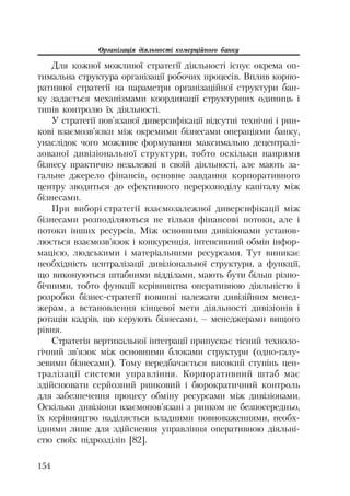 Організація діяльності комерційного банку
154
Для кожної можливої стратегії діяльності існує окрема оп
тимальна структура організації робочих процесів. Вплив корпо
ративної стратегії на параметри організаційної структури бан
ку задається механізмами координації структурних одиниць і
типів контролю їх діяльності.
У стратегії пов’язаної диверсифікації відсутні технічні і рин
кові взаємозв’язки між окремими бізнесами операціями банку,
унаслідок чого можливе формування максимально децентралі
зованої дивізіональної структури, тобто оскільки напрями
бізнесу практично незалежні в своїй діяльності, але мають за
гальне джерело фінансів, основне завдання корпоративного
центру зводиться до ефективного перерозподілу капіталу між
бізнесами.
При виборі стратегії взаємозалежної диверсифікації між
бізнесами розподіляються не тільки фінансові потоки, але і
потоки інших ресурсів. Між основними дивізіонами установ
люється взаємозв’язок і конкуренція, інтенсивний обмін інфор
мацією, людськими і матеріальними ресурсами. Тут виникає
необхідність централізації дивізіональної структури, а функції,
що виконуються штабними відділами, мають бути більш різно
бічними, тобто функції керівництва оперативною діяльністю і
розробки бізнес стратегії повинні належати дивізійним менед
жерам, а встановлення кінцевої мети діяльності дивізіонів і
ротація кадрів, що керують бізнесами, – менеджерами вищого
рівня.
Стратегія вертикальної інтеграції припускає тісний техноло
гічний зв’язок між основними блоками структури (одно галу
зевими бізнесами). Тому передбачається високий ступінь цен
тралізації системи управління. Корпоративний штаб має
здійснювати серйозний ринковий і бюрократичний контроль
для забезпечення процесу обміну ресурсами між дивізіонами.
Оскільки дивізіони взаємопов’язані з ринком не безпосередньо,
їх керівництво наділяється владними повноваженнями, необх
ідними лише для здійснення управління оперативною діяльні
стю своїх підрозділів [82].
 