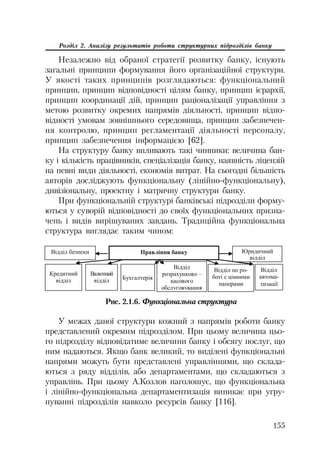 155
Розділ 2. Аналізу результатів роботи структурних підрозділів банку
Незалежно від обраної стратегії розвитку банку, існують
загальні принципи формування його організаційної структури.
У якості таких принципів розглядаються: функціональний
принцип, принцип відповідності цілям банку, принцип ієрархії,
принцип координації дій, принцип раціоналізації управління з
метою розвитку окремих напрямів діяльності, принцип відпо
відності умовам зовнішнього середовища, принцип забезпечен
ня контролю, принцип регламентації діяльності персоналу,
принцип забезпечення інформацією [62].
На структуру банку впливають такі чинники: величина бан
ку і кількість працівників, спеціалізація банку, наявність ліцензій
на певні види діяльності, економія витрат. На сьогодні більшість
авторів досліджують функціональну (лінійно функціональну),
дивізіональну, проектну і матричну структури банку.
При функціональній структурі банківські підрозділи форму
ються у суворій відповідності до своїх функціональних призна
чень і видів вирішуваних завдань. Традиційна функціональна
структура виглядає таким чином:
ɉɪɚɜɥɿɧɧɹ ɛɚɧɤɭ
Ʉɪɟɞɢɬɧɢɣ
ɜɿɞɞɿɥ
ȼɚɥɸɬɧɢɣ
ɜɿɞɞɿɥ Ȼɭɯɝɚɥɬɟɪɿɹ
ȼɿɞɞɿɥ
ɪɨɡɪɚɯɭɧɤɨɜɨ –
ɤɚɫɨɜɨɝɨ
ɨɛɫɥɭɝɨɜɭɜɚɧɧɹ
ȼɿɞɞɿɥ ɩɨ ɪɨ-
ɛɨɬɿ ɫ ɰɿɧɧɢɦɢ
ɩɚɩɟɪɚɦɢ
ȼɿɞɞɿɥ
ɚɜɬɨɦɚ-
ɬɢɡɚɰɿʀ
ȼɿɞɞɿɥ ɛɟɡɩɟɤɢ ɘɪɢɞɢɱɧɢɣ
ɜɿɞɞɿɥ
Рис. 2.1.6. Функціональна структура
У межах даної структури кожний з напрямів роботи банку
представлений окремим підрозділом. При цьому величина цьо
го підрозділу відповідатиме величини банку і обсягу послуг, що
ним надаються. Якщо банк великий, то виділені функціональні
напрями можуть бути представлені управліннями, що склада
ються з ряду відділів, або департаментами, що складаються з
управлінь. При цьому А.Козлов наголошує, що функціональна
і лінійно функціональна департаментизація виникає при угру
пуванні підрозділів навколо ресурсів банку [116].
 