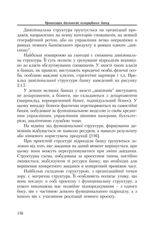 Організація діяльності комерційного банку
156
Дивізіональна структура ґрунтується на організації про
дажів, направлених на певну категорію споживачів, на певний
географічний регіон, або на управління всіма операціями в
рамках певного банківського продукту в рамках одного „див
ізіону”.
Найбільш поширеною на сьогодні є споживча дивізіональ
на структура. Її суть полягає у групуванні підрозділів відповід
но до класів обслуговуваних споживачів. У якості таких класів
в банках, як правило, виступають юридичні особи, фізичні осо
би, особливо важливі клієнти, стратегічні партнери і т.д. При
клад дивізіональної структури банку наведений на рисунку
2.1.7.
У деяких великих банках у якості „дивізіонів” виступають
не департаменти, а бізнеси, що складаються з департаментів
(наприклад, корпоративний бізнес, індивідуальний бізнес). У
цьому випадку бізнеси фактично перетворюються на самостійні
банки, побудовані за функціональною моделлю із своїм кредит
ним управлінням, управлінням цінними паперами, бухгалте
рією, аналітичною службою тощо.
На відміну від функціональної структури, формування ди
візіонів відбувається не навколо ресурсів, а навколо результату
або кінцевого користувача продукції [116].
При проектній структурі підрозділи банку групуються за
лежно від того, яке завдання на даний момент вирішується, при
цьому вони можуть перегруповуватися при зміни завдання.
Структурна схема, побудована за проектним типом, постійно
змінюється, мобілізуючи ті ресурси банку, що необхідні для
вирішення конкретного завдання в конкретний проміжок часу.
Найбільш складною структурою, з організаційної точки
зору, є матрична структура. Її особливість полягає утому, що
вона поєднує в собі проектну і функціональну структуру, а
кожен виконавець має подвійне підпорядкування – з одного
боку, він є частиною деякого функціонального підрозділу, а з
іншого він є учасником реалізації певного проекту.
 