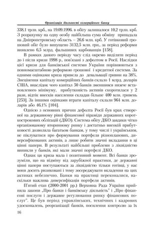 Організація діяльності комерційного банку
16
338,1 трлн. крб., на 19.09.1996. в обігу залишалося 10,2 трлн. крб.
З розрахунку на одну особу найбільша сума обміну припадала
на Дніпропетровську область – 26,6 млн. крб. У готівковий гро
шовий обіг було випущено 3132,5 млн. грн., за період реформи
виявлено 6,5 млрд. фальшивих карбованців [158].
В рамках даного періоду часу слід окремо виділяти період
до і після кризи 1998 р., пов’язані з дефолтом в Росії. Наслідки
цієї кризи для банківської системи України порівнюються з
повномасштабною реформою грошової і кредитної системи. За
одними оцінками криза привела до девальвації гривни на 38%.
Знецінення капіталу комерційних банків склало 1 млрд. доларів
США, внаслідок чого капітал 50 банків зменшився нижче вста
новленого мінімуму, прибутковість активів скоротилася у 2
рази, відтік внесків населення складав більше 400 млн. гривень
[253]. За іншими оцінками втрати капіталу склали 964 млн. до
ларів або 46,1% [104].
Однією з основних причин дефолта Росії був крах створе
ної на державному рівні фінансової піраміди державних корот
кострокових облігацій (ДКО). Система обігу ДКО завдяки чітко
організованому вторинному ринку і достатньо високій прибут
ковості дозволяла багатьом банкам, у тому числі і українським,
не піклуватися про формування портфеля різнопланових, ди
версифікованих активів, а лише робити значні вкладання в ці
цінні папери. В результаті найбільші проблеми з ліквідністю
виникли у банків, які мали значні портфелі ДКО.
Однак ця криза мала і позитивний момент. Всі банки зро
зуміли, що на відміну від зарубіжної практики, де державні
цінні папери поступаються за ліквідністю тільки готівці, у нас
вони досить ризиковані і тому зосереджувати вкладення на цих
активах небезпечно. Банки на практиці переконалися, на
скільки важлива диверсифікація портфеля активів.
П’ятий етап (2000 2001 рр.) Верховна Рада України прий
няла закони „Про банки і банківську діяльність” і „Про фінан
сові послуги і державне регулювання ринку фінансових по
слуг”. Це був період управлінських, технічних і кадрових
удосконалень, реорганізації банків, посилення контролю за їх
 