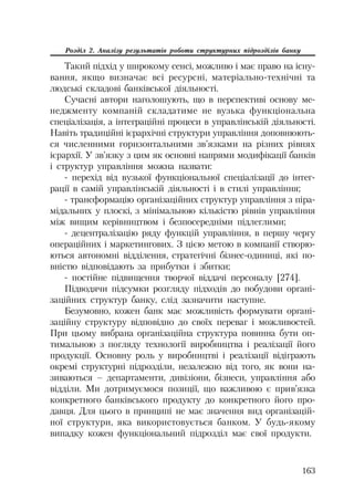 163
Розділ 2. Аналізу результатів роботи структурних підрозділів банку
Такий підхід у широкому сенсі, можливо і має право на існу
вання, якщо визначає всі ресурсні, матеріально технічні та
людські складові банківської діяльності.
Сучасні автори наголошують, що в перспективі основу ме
неджменту компаній складатиме не вузька функціональна
спеціалізація, а інтеграційні процеси в управлінській діяльності.
Навіть традиційні ієрархічні структури управління доповнюють
ся численними горизонтальними зв’язками на різних рівнях
ієрархії. У зв’язку з цим як основні напрями модифікації банків
і структур управління можна назвати:
перехід від вузької функціональної спеціалізації до інтег
рації в самій управлінській діяльності і в стилі управління;
трансформацію організаційних структур управління з піра
мідальних у плоскі, з мінімальною кількістю рівнів управління
між вищим керівництвом і безпосередніми підлеглими;
децентралізацію ряду функцій управління, в першу чергу
операційних і маркетингових. З цією метою в компанії створю
ються автономні відділення, стратегічні бізнес одиниці, які по
вністю відповідають за прибутки і збитки;
постійне підвищення творчої віддачі персоналу [274].
Підводячи підсумки розгляду підходів до побудови органі
заційних структур банку, слід зазначити наступне.
Безумовно, кожен банк має можливість формувати органі
заційну структуру відповідно до своїх переваг і можливостей.
При цьому вибрана організаційна структура повинна бути оп
тимальною з погляду технології виробництва і реалізації його
продукції. Основну роль у виробництві і реалізації відіграють
окремі структурні підрозділи, незалежно від того, як вони на
зиваються – департаменти, дивізіони, бізнеси, управління або
відділи. Ми дотримуємося позиції, що важливою є прив’язка
конкретного банківського продукту до конкретного його про
давця. Для цього в принципі не має значення вид організацій
ної структури, яка використовується банком. У будь якому
випадку кожен функціональний підрозділ має свої продукти.
 