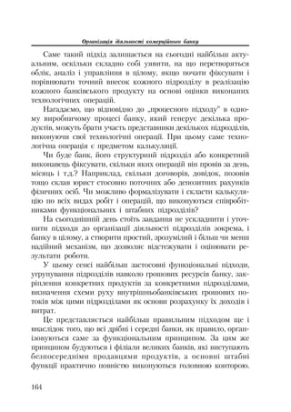 Організація діяльності комерційного банку
164
Саме такий підхід залишається на сьогодні найбільш акту
альним, оскільки складно собі уявити, на що перетворяться
облік, аналіз і управління в цілому, якщо почати фіксувати і
порівнювати точний внесок кожного підрозділу в реалізацію
кожного банківського продукту на основі оцінки виконаних
технологічних операцій.
Нагадаємо, що відповідно до „процесного підходу” в одно
му виробничому процесі банку, який генерує декілька про
дуктів, можуть брати участь представники декількох підрозділів,
виконуючи свої технологічні операції. При цьому саме техно
логічна операція є предметом калькуляції.
Чи буде банк, його структурний підрозділ або конкретний
виконавець фіксувати, скільки яких операцій він провів за день,
місяць і т.д.? Наприклад, скільки договорів, довідок, позовів
тощо склав юрист стосовно поточних або депозитних рахунків
фізичних осіб. Чи можливо формалізувати і скласти калькуля
цію по всіх видах робіт і операцій, що виконуються співробіт
никами функціональних і штабних підрозділів?
На сьогоднішній день стоїть завдання не ускладнити і уточ
нити підходи до організації діяльності підрозділів зокрема, і
банку в цілому, а створити простий, зрозумілий і більш чи менш
надійний механізм, що дозволяє відстежувати і оцінювати ре
зультати роботи.
У цьому сенсі найбільш застосовні функціональні підходи,
угрупування підрозділів навколо грошових ресурсів банку, зак
ріплення конкретних продуктів за конкретними підрозділами,
визначення схеми руху внутрішньобанківських грошових по
токів між цими підрозділами як основи розрахунку їх доходів і
витрат.
Це представляється найбільш правильним підходом ще і
внаслідок того, що всі дрібні і середні банки, як правило, орган
ізовуються саме за функціональним принципом. За цим же
принципом будуються і філіали великих банків, які виступають
безпосередніми продавцями продуктів, а основні штабні
функції практично повністю виконуються головною конторою.
 