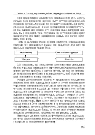 165
Розділ 2. Аналізу результатів роботи структурних підрозділів банку
При використанні ускладнених організаційних схем досить
складно буде визначити напрями руху внутрішньобанківських
грошових потоків. Але якщо ми спочатку визначимо, які ресур
си, якими підрозділами і в якій послідовності використовують
ся (на підставі економічної суті окремих видів діяльності бан
ку), то, в принципі, така структура як внутрішньобанківське
казначейство або стане непотрібною взагалі, або значно обме
жить свою роль.
Тому із загальної схеми зв’язків елементів організаційної
системи при процесному підході ми виділяємо для себе як
найбільш важливий, такий блок.
Ɏɭɧɤɰɿʀ ɛɚɧɤɭ Ɉɪɝɚɧɿɡɚɰɿɣɧɚ ɫɬɪɭɤɬɭɪɚ
ɉɿɞɪɨɡɞɿɥɢɉɪɨɞɭɤɬɢ
Ми вважаємо, що можливості вдосконалення управління
банком у рамках організаційної структури, побудованої за прин
ципом центрів прибутку і центрів витрат, ще себе не вичерпа
ли до такої міри (особливо в нашій дійсності), щоб шукати яки
хось принципово нових підходів.
Резерв удосконалення полягає у продовженні дослідження
взаємозв’язків між підрозділами банку з метою адекватнішого
управління внутрішньобанківськими грошовими потоками, в
чіткому визначенні підходів до оцінки ефективності роботи
підрозділів і узгодженні їх інтересів у рамках системи банку на
підставі внутрішнього перерозподілу доходів і витрат, в удос
коналенні інформаційних потоків, розвитку внутрішнього об
ліку і калькуляції. При цьому витрати на проведення даних
заходів повинні бути мінімальними і не перевищувати цінності
тієї інформації, яку вони забезпечують. Загальна схема взаємодії
структурних підрозділів банку, на основі якої будуватиметься
подальше дослідження, представлена на рисунку 2.1.11.
Відповідно до даної схеми, за функціональними підрозділа
ми чітко закріплюються джерела акумуляції ресурсів (пасиви)
і напрями їх використання (активи).
 
