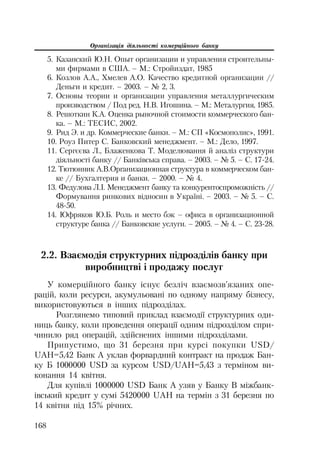 Організація діяльності комерційного банку
168
5. Казанский Ю.Н. Опыт организации и управления строительны
ми фирмами в США. – М.: Стройиздат, 1985
6. Козлов А.А., Хмелев А.О. Качество кредитной организации //
Деньги и кредит. – 2003. – № 2, 3.
7. Основы теории и организации управления металлургическим
производством / Под ред. Н.В. Игошина. – М.: Металургия, 1985.
8. Решоткин К.А. Оценка рыночной стоимости коммерческого бан
ка. – М.: ТЕСИС, 2002.
9. Рид Э. и др. Коммерческие банки. – М.: СП «Космополис», 1991.
10. Роуз Питер С. Банковский менеджмент. – М.: Дело, 1997.
11. Сергєєва Л., Блаженкова Т. Моделювання й аналіз структури
діяльності банку // Банківська справа. – 2003. – № 5. – С. 17 24.
12. Тютюнник А.В.Организационная структура в коммерческом бан
ке // Бухгалтерия и банки. – 2000. – № 4.
13. Федулова Л.І. Менеджмент банку та конкурентоспроможність //
Формування ринкових відносин в Україні. – 2003. – № 5. – С.
48 50.
14. Юфряков Ю.Б. Роль и место бэк – офиса в организационной
структуре банка // Банковские услуги. – 2005. – № 4. – C. 23 28.
2.2. Взаємодія структурних підрозділів банку при
виробництві і продажу послуг
У комерційного банку існує безліч взаємозв’язаних опе
рацій, коли ресурси, акумульовані по одному напряму бізнесу,
використовуються в інших підрозділах.
Розглянемо типовий приклад взаємодії структурних оди
ниць банку, коли проведення операції одним підрозділом спри
чинило ряд операцій, здійснених іншими підрозділами.
Припустимо, що 31 березня при курсі покупки USD/
UAH=5,42 Банк А уклав форвардний контракт на продаж Бан
ку Б 1000000 USD за курсом USD/UAH=5,43 з терміном ви
конання 14 квітня.
Для купівлі 1000000 USD Банк А узяв у Банку В міжбанк
івський кредит у сумі 5420000 UAH на термін з 31 березня по
14 квітня під 15% річних.
 