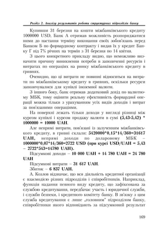 169
Розділ 2. Аналізу результатів роботи структурних підрозділів банку
Купивши 31 березня на кошти міжбанківського кредиту
1000000 USD, Банк А отримав можливість розпоряджатися
ними до настання терміну виконання своїх зобов’язань перед
Банком Б по форвардному контракту і видав їх у кредит Бан
ку Г під 7% річних на термін з 31 березня по 14 квітня.
З цього конкретного прикладу видно, що неможливо виз
начити причину виникнення потреби в запозиченні ресурсів і
витратах по операціях на ринку міжбанківського кредиту в
гривнях.
Очевидно, що ці витрати не повинні відноситься на витра
ти по міжбанківському кредиту в гривнях, оскільки ресурси
запозичувалися для купівлі іноземної валюти.
З іншого боку, банк отримав додатковий дохід по валютно
му МБК, тому оцінити реальну ефективність форвардної опе
рації можна тільки з урахуванням усіх видів доходів і витрат
за пов’язаними операціями.
На поверхні лежать тільки доходи у вигляді різниці між
курсом купівлі і курсом продажу валюти в сумі (5,43 5,42) *
1000000 = 10000 UAH.
Але непрямі витрати, пов’язані із залученням міжбанківсь
кого кредиту, в гривні склали: 5420000*0,15*14/360=31617
UAH, непрямі доходи по доларовому МБК –
1000000*0,07*14/360=2722 USD (при курсі USD/UAH = 5,43
– 2722*543=14780 UAH).
Підсумкові доходи – 10 000 UAH + 14 780 UAH = 24 780
UAH
Підсумкові витрати – 31 617 UAH.
Збиток – 6 837 UAH.
А. Козлов відзначає, що вся діяльність кредитної організації
є взаємодією різних підрозділів і співробітників. Наприклад,
функція надання певного виду кредиту, що зафіксована за
службою кредитування, передбачає участь і юридичної служби,
і служби безпеки, і кредитного комітету банку. В зв’язку з цим
служба кредитування є лише „головним” підрозділом банку,
співробітники якого відповідають за підсумковий результат
 
