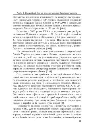 17
Розділ 1. Комерційний банк як основний елемент банківської системи
діяльністю, підвищення стабільності та конкурентоспромож
ності банківської системи. НБУ створює обов’язкові резерви по
активних операціях банків. Станом на 01.04.2000 в банківській
системі налічувалося 69 проблемних банків, а кількість функц
іонуючих банків скоротилася з 176 до 161 [104].
За період з 2000 р. по 2005 р. з державного реєстру було
виключено 32 банки, створено – 24. За цей період кількість
активних операцій банків збільшилася у 5,2 раза, капіталу – в
4,1 раза, внесків населення – у 5 разів. При цьому показники
зростання банківської системи у декілька разів перевищують
такі якісні характеристики, як рівень капіталізації, рента
бельність, фінансова стійкість [104].
На сьогоднішній день етап удосконалень і реорганізації
банків України продовжується. Заходи, спрямовані на пол
іпшення ситуації, такі як удосконалення управління, продаж
активів, зниження витрат, скорочення чисельності персоналу,
припинення виплати дивідендів і навіть додаткове вливання
капіталу, не завжди забезпечують очікувані результати. Тому
держава розпочинає реструктуризацію банківської системи і
реорганізацію окремих банків [220].
Слід зазначити, що проблеми оптимізації діяльності банкі
вської системи, незважаючи на відмінності у визначеннях, зап
ропонованих різними авторами, є подібними для більшості
країн незалежно від рівня їх економічного розвитку. Наприк
лад, аналізуючи проблеми банківського сектору США, П. Ал
лен відзначає, що необхідність докорінного перетворення ме
тодів роботи банків є сьогодні всеохоплюючим явищем.
Збільшення нових фінансових продуктів і технологічних інно
вацій вимагає швидкої реакції і спроб передбачити майбутній
напрямок розвитку. При цьому витрати банків як і раніше дуже
високі, а тарифи на їх послуги дуже низькі [3].
Незважаючи на різну економічну і політичну обстановку в
країнах СНД, для їх банківських систем характерні загальні
риси – високий рівень ризиків, недостатня інформаційна про
зорість, низький ступінь капіталізації, дуже велика кількість
малих банків, значна роль тіньової економіки, невисокий рівень
 