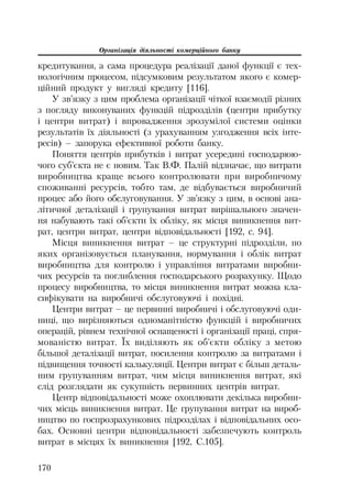 Організація діяльності комерційного банку
170
кредитування, а сама процедура реалізації даної функції є тех
нологічним процесом, підсумковим результатом якого є комер
ційний продукт у вигляді кредиту [116].
У зв’язку з цим проблема організації чіткої взаємодії різних
з погляду виконуваних функцій підрозділів (центри прибутку
і центри витрат) і впровадження зрозумілої системи оцінки
результатів їх діяльності (з урахуванням узгодження всіх інте
ресів) – запорука ефективної роботи банку.
Поняття центрів прибутків і витрат усередині господарюю
чого суб’єкта не є новим. Так В.Ф. Палій відзначає, що витрати
виробництва краще всього контролювати при виробничому
споживанні ресурсів, тобто там, де відбувається виробничий
процес або його обслуговування. У зв’язку з цим, в основі ана
літичної деталізації і групування витрат вирішального значен
ня набувають такі об’єкти їх обліку, як місця виникнення вит
рат, центри витрат, центри відповідальності [192, с. 94].
Місця виникнення витрат – це структурні підрозділи, по
яких організовується планування, нормування і облік витрат
виробництва для контролю і управління витратами виробни
чих ресурсів та поглиблення господарського розрахунку. Щодо
процесу виробництва, то місця виникнення витрат можна кла
сифікувати на виробничі обслуговуючі і похідні.
Центри витрат – це первинні виробничі і обслуговуючі оди
ниці, що вирізняються одноманітністю функцій і виробничих
операцій, рівнем технічної оснащеності і організації праці, спря
мованістю витрат. Їх виділяють як об’єкти обліку з метою
більшої деталізації витрат, посилення контролю за витратами і
підвищення точності калькуляції. Центри витрат є більш деталь
ним групуванням витрат, чим місця виникнення витрат, які
слід розглядати як сукупність первинних центрів витрат.
Центр відповідальності може охоплювати декілька виробни
чих місць виникнення витрат. Це групування витрат на вироб
ництво по госпрозрахункових підрозділах і відповідальних осо
бах. Основні центри відповідальності забезпечують контроль
витрат в місцях їх виникнення [192, С.105].
 