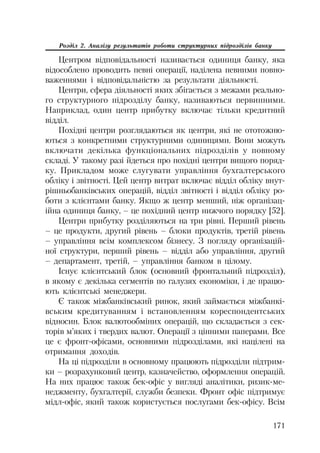 171
Розділ 2. Аналізу результатів роботи структурних підрозділів банку
Центром відповідальності називається одиниця банку, яка
відособлено проводить певні операції, наділена певними повно
важеннями і відповідальністю за результати діяльності.
Центри, сфера діяльності яких збігається з межами реально
го структурного підрозділу банку, називаються первинними.
Наприклад, один центр прибутку включає тільки кредитний
відділ.
Похідні центри розглядаються як центри, які не ототожню
ються з конкретними структурними одиницями. Вони можуть
включати декілька функціональних підрозділів у повному
складі. У такому разі йдеться про похідні центри вищого поряд
ку. Прикладом може слугувати управління бухгалтерського
обліку і звітності. Цей центр витрат включає відділ обліку внут
рішньобанківських операцій, відділ звітності і відділ обліку ро
боти з клієнтами банку. Якщо ж центр менший, ніж організац
ійна одиниця банку, – це похідний центр нижчого порядку [52].
Центри прибутку розділяються на три рівні. Перший рівень
– це продукти, другий рівень – блоки продуктів, третій рівень
– управління всім комплексом бізнесу. З погляду організацій
ної структури, перший рівень – відділ або управління, другий
– департамент, третій, – управління банком в цілому.
Існує клієнтський блок (основний фронтальний підрозділ),
в якому є декілька сегментів по галузях економіки, і де працю
ють клієнтські менеджери.
Є також міжбанківський ринок, який займається міжбанкі
вським кредитуванням і встановленням кореспондентських
відносин. Блок валютообміних операцій, що складається з сек
торів м’яких і твердих валют. Операції з цінними паперами. Все
це є фронт офісами, основними підрозділами, які націлені на
отримання доходів.
На ці підрозділи в основному працюють підрозділи підтрим
ки – розрахунковий центр, казначейство, оформлення операцій.
На них працює також бек офіс у вигляді аналітики, ризик ме
неджменту, бухгалтерії, служби безпеки. Фронт офіс підтримує
мідл офіс, який також користується послугами бек офісу. Всім
 