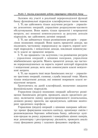 173
Розділ 2. Аналізу результатів роботи структурних підрозділів банку
Залежно від участі в реалізації перерозподільчої функції
банку функціональні підрозділи класифікуються таким чином:
1. Ті, що здійснюють тільки залучення ресурсів – управлін
ня депозитних операцій, управління розрахунково касового
обслуговування. Вони мають тільки процентні і непроцентні
витрати, які повинні компенсуватися за рахунок доходів
підрозділів, що здійснюють активні операції.
2. Ті, що займаються тільки розміщенням ресурсів – управ
ління позикових операцій. Вони мають процентні доходи, що
підлягають частковому перерозподілу на користь першої кате
горії підрозділів, і невідсоткові доходи, покликані компенсува
ти їх власні не процентні витрати.
3. Ті, що працюють і на залучення, і на розміщення ресурсів
– управління операцій з цінними паперами, управління
міжбанківських кредитів. Мають процентні доходи, що частко
во перерозподіляються на користь першої категорії підрозділів
і невідсоткові доходи, мета яких компенсувати власні невідсот
кові витрати.
4. Ті, що надають інші види банківських послуг – управлін
ня трастових операцій, сховище, служба інкасації тощо. Мають
тільки невідсоткові доходи, які повинні покривати власні не
відсоткові витрати.
Ґрунтуючись на даній класифікації, визначимо завдання
функціональних підрозділів.
Управління (відділ) позикових операцій забезпечує розмі
щення банківських ресурсів, проводить аналіз кредитного ри
зику, включаючи оцінку кредитоспроможності позичальника,
ділового ризику проектів, що кредитуються, здійснює моніто
ринг кредитного портфеля.
Управління (відділ) операцій з цінними паперами забезпе
чує процес формування власного капіталу, організовує емісію і
розповсюдження боргових зобов’язань банку, забезпечує купі
влю продаж на ринку державних і комерційних цінних паперів,
веде депозитарну і реєстраторську діяльність, проводить аналіз
стану фондового ринку і власного фондового портфеля.
 