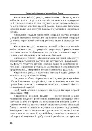 Організація діяльності комерційного банку
174
Управління (відділ) розрахунково касового обслуговування
здійснює відкриття рахунків внесків до запитання, зарахуван
ня і списання коштів по цих рахунках, видає готівку, займаєть
ся організацією емісійно касової роботи, проводить інкасацію
виручки, надає інші послуги, пов’язані з указаними напрямами
роботи.
Управління (відділ) депозитних операцій залучає ресурси
у формі строкових внесків для здійснення активних операцій
(у першу чергу, кредитування), регулює склад і структуру па
сивів.
Управління (відділ) валютних операцій займається органі
зацією міжнародних розрахунків, залученням і розміщенням
валютних депозитів, біржовими операціями, встановлює корес
пондентські відносини з іноземними банками.
Управління (відділ) міжбанківських операцій забезпечує
збалансованість потоків ресурсів, що залучаються і розміщують
ся, формує структуру активів і пасивів банку за допомогою за
гального управління ресурсами, займається міжбанківським
кредитуванням, відкриттям кореспондентських рахунків.
Управління (відділ) трастових операцій надає довірчі й
агентські послуги клієнтам банку.
Завдання штабних підрозділів – виконувати роль організа
ційних і мозкових центрів банку, що визначають основні на
прями його діяльності, виконують аналітичні, планові і обліко
во контрольні функції.
До функцій основних штабних підрозділів (центри витрат)
відносяться [91]:
Управління ризиків (відділ) – оперативний аналіз
ліквідності, щоденне формування платіжного календаря руху
ресурсів банку; контроль за забезпеченням потреби банку в
готівкових коштах; систематичний аналіз показників діяльності
банку з метою визначення ступеня захищеності від ризиків;
моніторинг і аналіз ефективності управління активами і паси
вами в межах політики і стратегії банку, аналіз середньозваже
ної вартості залучених і прибутковості розміщених ресурсів по
 