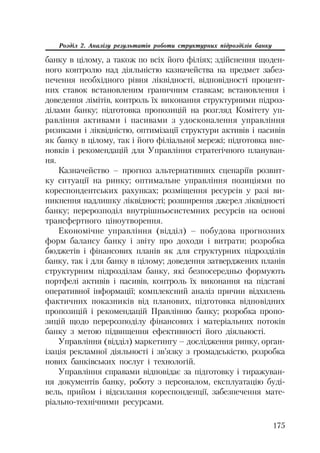 175
Розділ 2. Аналізу результатів роботи структурних підрозділів банку
банку в цілому, а також по всіх його філіях; здійснення щоден
ного контролю над діяльністю казначейства на предмет забез
печення необхідного рівня ліквідності, відповідності процент
них ставок встановленим граничним ставкам; встановлення і
доведення лімітів, контроль їх виконання структурними підроз
ділами банку; підготовка пропозицій на розгляд Комітету уп
равління активами і пасивами з удосконалення управління
ризиками і ліквідністю, оптимізації структури активів і пасивів
як банку в цілому, так і його філіальної мережі; підготовка вис
новків і рекомендацій для Управління стратегічного плануван
ня.
Казначейство – прогноз альтернативних сценаріїв розвит
ку ситуації на ринку; оптимальне управління позиціями по
кореспондентських рахунках; розміщення ресурсів у разі ви
никнення надлишку ліквідності; розширення джерел ліквідності
банку; перерозподіл внутрішньосистемних ресурсів на основі
трансфертного ціноутворення.
Економічне управління (відділ) – побудова прогнозних
форм балансу банку і звіту про доходи і витрати; розробка
бюджетів і фінансових планів як для структурних підрозділів
банку, так і для банку в цілому; доведення затверджених планів
структурним підрозділам банку, які безпосередньо формують
портфелі активів і пасивів, контроль їх виконання на підставі
оперативної інформації; комплексний аналіз причин відхилень
фактичних показників від планових, підготовка відповідних
пропозицій і рекомендацій Правлінню банку; розробка пропо
зицій щодо перерозподілу фінансових і матеріальних потоків
банку з метою підвищення ефективності його діяльності.
Управління (відділ) маркетингу – дослідження ринку, орган
ізація рекламної діяльності і зв’язку з громадськістю, розробка
нових банківських послуг і технологій.
Управління справами відповідає за підготовку і тиражуван
ня документів банку, роботу з персоналом, експлуатацію буді
вель, прийом і відсилання кореспонденції, забезпечення мате
ріально технічними ресурсами.
 