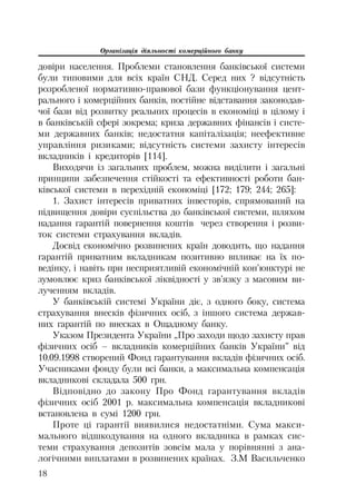 Організація діяльності комерційного банку
18
довіри населення. Проблеми становлення банківської системи
були типовими для всіх країн СНД. Серед них ? відсутність
розробленої нормативно правової бази функціонування цент
рального і комерційних банків, постійне відставання законодав
чої бази від розвитку реальних процесів в економіці в цілому і
в банківській сфері зокрема; криза державних фінансів і систе
ми державних банків; недостатня капіталізація; неефективне
управління ризиками; відсутність системи захисту інтересів
вкладників і кредиторів [114].
Виходячи із загальних проблем, можна виділити і загальні
принципи забезпечення стійкості та ефективності роботи бан
ківської системи в перехідній економіці [172; 179; 244; 265]:
1. Захист інтересів приватних інвесторів, спрямований на
підвищення довіри суспільства до банківської системи, шляхом
надання гарантій повернення коштів через створення і розви
ток системи страхування вкладів.
Досвід економічно розвинених країн доводить, що надання
гарантій приватним вкладникам позитивно впливає на їх по
ведінку, і навіть при несприятливій економічній кон’юнктурі не
зумовлює криз банківської ліквідності у зв’язку з масовим ви
лученням вкладів.
У банківській системі України діє, з одного боку, система
страхування внесків фізичних осіб, з іншого система держав
них гарантій по внесках в Ощадному банку.
Указом Президента України „Про заходи щодо захисту прав
фізичних осіб – вкладників комерційних банків України” від
10.09.1998 створений Фонд гарантування вкладів фізичних осіб.
Учасниками фонду були всі банки, а максимальна компенсація
вкладникові складала 500 грн.
Відповідно до закону Про Фонд гарантування вкладів
фізичних осіб 2001 р. максимальна компенсація вкладникові
встановлена в сумі 1200 грн.
Проте ці гарантії виявилися недостатніми. Сума макси
мального відшкодування на одного вкладника в рамках сис
теми страхування депозитів зовсім мала у порівнянні з ана
логічними виплатами в розвинених країнах. З.М Васильченко
 