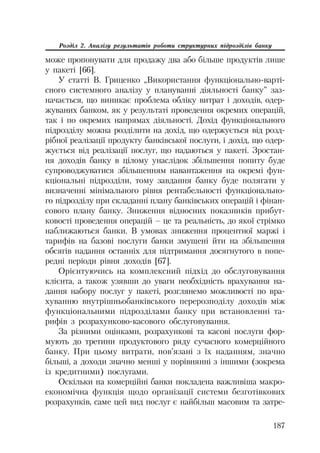 187
Розділ 2. Аналізу результатів роботи структурних підрозділів банку
може пропонувати для продажу два або більше продуктів лише
у пакеті [66].
У статті В. Гриценко „Використання функціонально варті
сного системного аналізу у плануванні діяльності банку” заз
начається, що виникає проблема обліку витрат і доходів, одер
жуваних банком, як у результаті проведення окремих операцій,
так і по окремих напрямах діяльності. Дохід функціонального
підрозділу можна розділити на дохід, що одержується від розд
рібної реалізації продукту банківської послуги, і дохід, що одер
жується від реалізації послуг, що надаються у пакеті. Зростан
ня доходів банку в цілому унаслідок збільшення попиту буде
супроводжуватися збільшенням навантаження на окремі фун
кціональні підрозділи, тому завдання банку буде полягати у
визначенні мінімального рівня рентабельності функціонально
го підрозділу при складанні плану банківських операцій і фінан
сового плану банку. Зниження відносних показників прибут
ковості проведення операцій – це та реальність, до якої стрімко
наближаються банки. В умовах зниження процентної маржі і
тарифів на базові послуги банки змушені йти на збільшення
обсягів надання останніх для підтримання досягнутого в попе
редні періоди рівня доходів [67].
Орієнтуючись на комплексний підхід до обслуговування
клієнта, а також узявши до уваги необхідність врахування на
дання набору послуг у пакеті, розглянемо можливості по вра
хуванню внутрішньобанківського перерозподілу доходів між
функціональними підрозділами банку при встановленні та
рифів з розрахунково касового обслуговування.
За різними оцінками, розрахункові та касові послуги фор
мують до третини продуктового ряду сучасного комерційного
банку. При цьому витрати, пов’язані з їх наданням, значно
більші, а доходи значно менші у порівнянні з іншими (зокрема
із кредитними) послугами.
Оскільки на комерційні банки покладена важливіша макро
економічна функція щодо організації системи безготівкових
розрахунків, саме цей вид послуг є найбільш масовим та затре
 