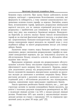 Організація діяльності комерційного банку
188
буваним серед клієнтів. При цьому банки здійснюють великі
витрати, пов’язані з проведенням безготівкових платежів, які
формують їх собівартість, а тому повинні компенсуватися спо
живачами шляхом сплати тарифу за переказ. Звичайно, кожен
банк, встановлюючи тариф, проводить розрахунки мінімальної
вартості послуги, але не завжди отриманий результат цього
розрахунку є прийнятним для споживача та дозволяє встано
вити таку ціну, яка компенсує банківські витрати. Конкурент
на боротьба за клієнта змушує банки інколи встановлювати
тариф не на підставі фактичної вартості послуги, а на рівні ціни,
що запропонована банками конкурентами. При цьому саме
цінова конкуренція наразі виходить на перший план у силу
подібності набору та якості розрахункових послуг усіх комер
ційних банків.
Зазначене вище ставить перед банками проблему пошуку
додаткових джерел зменшення розрахункових тарифів як важ
ливої конкурентної переваги, що дає можливість залучити на
обслуговування більшу кількість клієнтів та збільшити обсяг
надання ним послуг.
Врахування непрямих доходів від розрахункового обслуго
вування клієнтів банку послідовно впроваджується в оцінку
ефективності цього напряму його діяльності. Зокрема, джере
лом додаткового доходу від розрахункового обслуговування
багато економістів вважають використання залишків на рахун
ках вкладів до запитання в активних операціях банку. Вико
ристання ресурсів з рахунків вкладів до запитання на сьо
годнішній день є об’єктивною реальністю, яка підтверджена,
зокрема, наведеними нами прикладами українських банків.
Аналіз практики російських банків свідчить, що „... дані про
структуру активів та пасивів комерційних банків вказують, що
кошти з поточних рахунків підприємств розміщуються на 56%
у недоходні ліквідні активи і на 44% у низько доходні ліквідні
активи. Розмістимо 44% цих коштів у високоліквідні низько
доходні активи по ставці у середньому 11% та отримаємо про
центний дохід на рівні 34 млрд. руб.” [7].
 