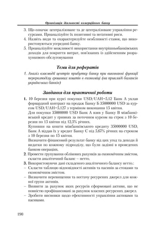 Організація діяльності комерційного банку
190
3. Що означає централізоване та де централізоване управління ре
сурсами. Проаналізуйте їх позитивні та негативні риси.
4. Назвіть види та охарактеризуйте особливості ставок, що вико
ристовуються усередині банку.
5. Проаналізуйте можливості використання внутрішньобанківських
доходів для покриття витрат, пов’язаних із здійсненням розра
хункового обслуговування
Теми для рефератів
1. Аналіз взаємодії центрів прибутку банку при виконанні функції
перерозподілу грошових коштів в економіці (на прикладі балансів
українських банків)
Завдання для практичної роботи
1. 10 березня при курсі покупки USD/UAH=5,12 Банк А уклав
форвардний контракт на продаж Банку Б 35000000 USD за кур
сом USD/UAH=5,127 з терміном виконання 15 квітня.
Для покупки 35000000 USD Банк А взяв у Банку В міжбанкі
вський кредит у гривнях за поточним курсом на строк з 10 бе
резня по 15 квітня під 12,5% річних.
Купивши на кошти міжбанківського кредиту 35000000 USD,
Банк А віддав їх у кредит Банку С під 5,67% річних на строком
з 10 березня по 15 квітня.
Визначити фінансовий результат банку від цих угод та доходи й
видатки по кожному підрозділу, що були задіяні в проведених
банком операціях.
2. Провести групування облікових рахунків за економічним змістом,
скласти аналітичний баланс – нетто.
3. Використовуючи дані складеного аналітичного балансу нетто.:
– Скласти таблицю відповідності активів та пасивів за стоками та
економічним змістом.
– Визначити перевищення та нестачу ресурсних джерел для кож
ної групи активів.
– Виявити за рахунок яких ресурсів сформовані активи, що не
повністю профінансовані за рахунок власних ресурсних джерел.
– Зробити висновки щодо ефективності управління активами та
пасивами.
 