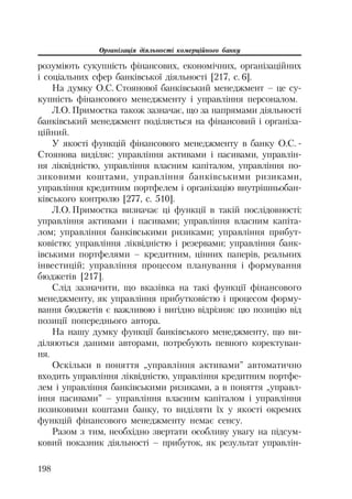 Організація діяльності комерційного банку
198
розуміють сукупність фінансових, економічних, організаційних
і соціальних сфер банківської діяльності [217, с. 6].
На думку О.С. Стоянової банківський менеджмент – це су
купність фінансового менеджменту і управління персоналом.
Л.О. Примостка також зазначає, що за напрямами діяльності
банківський менеджмент поділяється на фінансовий і організа
ційний.
У якості функцій фінансового менеджменту в банку О.С.
Стоянова виділяє: управління активами і пасивами, управлін
ня ліквідністю, управління власним капіталом, управління по
зиковими коштами, управління банківськими ризиками,
управління кредитним портфелем і організацію внутрішньобан
ківського контролю [277, с. 510].
Л.О. Примостка визначає ці функції в такій послідовності:
управління активами і пасивами; управління власним капіта
лом; управління банківськими ризиками; управління прибут
ковістю; управління ліквідністю і резервами; управління банк
івськими портфелями – кредитним, цінних паперів, реальних
інвестицій; управління процесом планування і формування
бюджетів [217].
Слід зазначити, що вказівка на такі функції фінансового
менеджменту, як управління прибутковістю і процесом форму
вання бюджетів є важливою і вигідно відрізняє цю позицію від
позиції попереднього автора.
На нашу думку функції банківського менеджменту, що ви
діляються даними авторами, потребують певного коректуван
ня.
Оскільки в поняття „управління активами” автоматично
входить управління ліквідністю, управління кредитним портфе
лем і управління банківськими ризиками, а в поняття „управл
іння пасивами” – управління власним капіталом і управління
позиковими коштами банку, то виділяти їх у якості окремих
функцій фінансового менеджменту немає сенсу.
Разом з тим, необхідно звертати особливу увагу на підсум
ковий показник діяльності – прибуток, як результат управлін
 