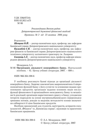 УДК 336(075.8)
ББК 65.262.1я73
М 66
Рекомендовано Вченою радою
Дніпропетровської державної фінансової академії
Протокол № 2 від 23 жовтня 2006 року
Рецензенти:
Шевцова О.Й. – доктор економічних наук, професор, зав. кафедрою
банківської справи Дніпропетровського національного університету
Каламбет С.В. – доктор економічних наук, професор, зав. кафед
рою фінансів та банківської справи Дніпропетровського національного
технічного університету залізничного транспорту ім. Лазаряна
Сазонець І.Л. – доктор економічних наук, професор кафедри міжна
родних фінансів Дніпропетровського національного університету
Мещеряков А.А.
М 66 Організація діяльності комерційного банку. Навчальний
посібник. – К.: Центр учбової літератури, 2007. – 608 с.
ISBN 966 364 398 6
У посібнику розглянуто базові підходи до організації діяльності
комерційного банку. Зокрема: взаємозв’язок макроекономічних й мікро
економічних функцій банку з його сутністю та основними видами про
понованих продуктів; організація надання основних видів послуг;
функції фінансового й організаційного менеджменту банку та механіз
ми їх реалізації; організація маркетингового прцесу в банку; узгодження
інтересів підрозділів на основі внутрішньобанківського перерозподілу
грошових потоків, доходів та видатків; методологічі основи визначен
ня собівартості й ціни банківських продуктів.
Посібник призначений для студентів, магістрантів, аспірантів спец
іальностей „Фінанси” та „Банківська справа”, науковців та практичних
банківських працівників.
ISBN 966 364 398 6 © А.А. Мещеряков, 2007
© Центр учбової літератури, 2007
 