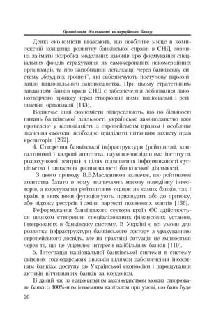 Організація діяльності комерційного банку
20
Деякі економісти вважають, що особливе місце в комп
лексній концепції розвитку банківської справи в СНД повин
на займати розробка модельних законів про формування спец
іальних фондів страхування як самокерованих некомерційних
організацій, та про запобігання легалізації через банківську си
стему „брудних грошей”, які забезпечують поступову гармоні
зацію національного законодавства. При цьому стратегічним
завданням банків країн СНД є забезпечення лобіювання зако
нотворчого процесу через створювані ними національні і регі
ональні організації [143].
Водночас інші економісти підкреслюють, що по більшості
питань банківської діяльності українське законодавство вже
приведене у відповідність з європейським правом і особливе
значення сьогодні необхідно приділити питанням захисту прав
кредиторів [262].
4. Створення банківської інфраструктури (рейтингові, кон
салтингові і кадрові агентства, науково дослідницькі інститути,
розрахункові центри) в цілях підвищення інформованості сус
пільства і зниження ризикованості банківської діяльності.
З цього приводу В.В.Маслеников зазначає, що рейтингові
агентства багато в чому визначають масову поведінку інвес
торів, а корегування рейтингових оцінок як самих банків, так і
країн, в яких вони функціонують, призводить або до притоку,
або відтоку ресурсів і зміни вартості позикових коштів [166].
Реформування банківського сектора країн ЄС здійснюєть
ся шляхом створення спеціалізованих фінансових установ,
інтегрованих в банківську систему. В Україні є всі умови для
розвитку інфраструктури банківського сектору з урахуванням
європейського досвіду, але на практиці ситуація не змінюється
через те, що це ущемляє інтереси найбільших банків [110].
5. Інтеграція національної банківської системи в систему
світових господарських зв’язків шляхом забезпечення інозем
ним банкіам доступу до Української економіки і нарощування
активів вітчизняних банків за кордоном.
В даний час за національним законодавством можна створюва
ти банки з 100% ним іноземним капіталом при умові, що банк буде
 