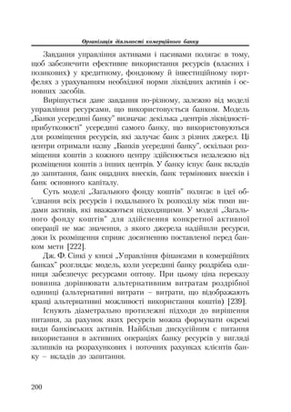Організація діяльності комерційного банку
200
Завдання управління активами і пасивами полягає в тому,
щоб забезпечити ефективне використання ресурсів (власних і
позикових) у кредитному, фондовому й інвестиційному порт
фелях з урахуванням необхідної норми ліквідних активів і ос
новних засобів.
Вирішується дане завдання по різному, залежно від моделі
управління ресурсами, що використовується банком. Модель
„Банки усередині банку” визначає декілька „центрів ліквідності
прибутковості” усередині самого банку, що використовуються
для розміщення ресурсів, які залучає банк з різних джерел. Ці
центри отримали назву „Банків усередині банку”, оскільки роз
міщення коштів з кожного центру здійснюється незалежно від
розміщення коштів з інших центрів. У банку існує банк вкладів
до запитання, банк ощадних внесків, банк термінових внесків і
банк основного капіталу.
Суть моделі „Загального фонду коштів” полягає в ідеї об
’єднання всіх ресурсів і подальшого їх розподілу між тими ви
дами активів, які вважаються підходящими. У моделі „Загаль
ного фонду коштів” для здійснення конкретної активної
операції не має значення, з якого джерела надійшли ресурси,
доки їх розміщення сприяє досягненню поставленої перед бан
ком мети [222].
Дж. Ф. Сінкі у книзі „Управління фінансами в комерційних
банках” розглядає модель, коли усередині банку роздрібна оди
ниця забезпечує ресурсами оптову. При цьому ціна переказу
повинна дорівнювати альтернативним витратам роздрібної
одиниці (альтернативні витрати – витрати, що відображають
кращі альтернативні можливості використання коштів) [239].
Існують діаметрально протилежні підходи до вирішення
питання, за рахунок яких ресурсів можна формувати окремі
види банківських активів. Найбільш дискусійним є питання
використання в активних операціях банку ресурсів у вигляді
залишків на розрахункових і поточних рахунках клієнтів бан
ку – вкладів до запитання.
 