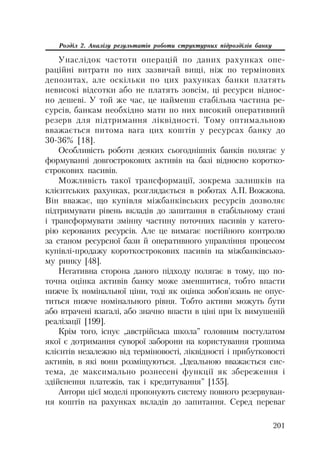 201
Розділ 2. Аналізу результатів роботи структурних підрозділів банку
Унаслідок частоти операцій по даних рахунках опе
раційні витрати по них зазвичай вищі, ніж по термінових
депозитах, але оскільки по цих рахунках банки платять
невисокі відсотки або не платять зовсім, ці ресурси віднос
но дешеві. У той же час, це найменш стабільна частина ре
сурсів, банкам необхідно мати по них високий оперативний
резерв для підтримання ліквідності. Тому оптимальною
вважається питома вага цих коштів у ресурсах банку до
30 36% [18].
Особливість роботи деяких сьогоднішніх банків полягає у
формуванні довгострокових активів на базі відносно коротко
строкових пасивів.
Можливість такої трансформації, зокрема залишків на
клієнтських рахунках, розглядається в роботах А.П. Вожжова.
Він вважає, що купівля міжбанківських ресурсів дозволяє
підтримувати рівень вкладів до запитання в стабільному стані
і трансформувати змінну частину поточних пасивів у катего
рію керованих ресурсів. Але це вимагає постійного контролю
за станом ресурсної бази й оперативного управління процесом
купівлі продажу короткострокових пасивів на міжбанківсько
му ринку [48].
Негативна сторона даного підходу полягає в тому, що по
точна оцінка активів банку може зменшитися, тобто впасти
нижче їх номінальної ціни, тоді як оцінка зобов’язань не опус
титься нижче номінального рівня. Тобто активи можуть бути
або втрачені взагалі, або значно впасти в ціні при їх вимушеній
реалізації [199].
Крім того, існує „австрійська школа” головним постулатом
якої є дотримання суворої заборони на користування грошима
клієнтів незалежно від терміновості, ліквідності і прибутковості
активів, в які вони розміщуються. „Ідеальною вважається сис
тема, де максимально рознесені функції як збереження і
здійснення платежів, так і кредитування” [155].
Автори цієї моделі пропонують систему повного резервуван
ня коштів на рахунках вкладів до запитання. Серед переваг
 