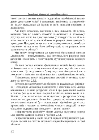 Організація діяльності комерційного банку
202
такої системи можна назвати відсутність необхідності прове
дення додаткових емісій і запозичень, націлених на задоволен
ня вимог вкладників до банків, в яких виникли проблеми з
ліквідністю.
Але існує проблема, пов’язана з цим підходом. По перше,
зазвичай банк не платить відсоток по залишках на поточному
рахунку, але якщо ця практика існує у конкурентів, на ці вип
лати доведеться піти, але невідомо за рахунок яких доходів їх
проводити. По друге, якщо плата за розрахунково касове обслу
говування не покриває його собівартості, то за рахунок чого
компенсувати збитки?
Ми знову повертаємося до ключової банківської дилеми
„ліквідність – прибутковість”, від оптимального рішення якої
залежить надійність і ефективність функціонування кожного
банку.
На наш погляд, система формування активів банку повин
на базуватися на чіткому визначенні джерел ресурсів для кож
ного з них. Це не дозволить банку втратити ліквідність і дасть
можливість пов’язати вартість пасивів із прибутковістю активів.
Пропоновану схему використання ресурсів у активах наве
дено на рисунку 2.3.2.
Ресурси, що акумулюються банком на рахунках до запитан
ня і строкових депозитах підприємств і фізичних осіб, дійсно
зливаються в єдиний ресурсний фонд і при розміщенні коштів
з даного фонду в активні операції невідомо звідки вони над
ійшли. Проте, незважаючи на невиразність ресурсного фонду,
напрями використання різних його джерел по певних категор
іях вкладень повинні бути встановлені відповідно до чітких
пріоритетів з огляду на економічну сутність операцій та не
обхідність підтримання ліквідності і рівня ризику.
Пріоритетність розподілу різних джерел залучення коштів
між видами активів подано в таблиці 2.3.1.
Запропонований у даній моделі варіант пріоритетності роз
поділу пасивів по статтях активних операцій спирається на такі
підходи:
 