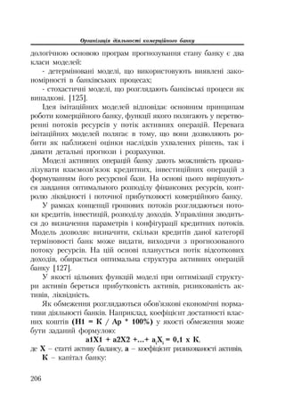 Організація діяльності комерційного банку
206
дологічною основою програм прогнозування стану банку є два
класи моделей:
детерміновані моделі, що використовують виявлені зако
номірності в банківських процесах;
стохастичні моделі, що розглядають банківські процеси як
випадкові. [125].
Ідея імітаційних моделей відповідає основним принципам
роботи комерційного банку, функції якого полягають у перетво
ренні потоків ресурсів у потік активних операцій. Перевага
імітаційних моделей полягає в тому, що вони дозволяють ро
бити як наближені оцінки наслідків ухвалених рішень, так і
давати детальні прогнози і розрахунки.
Моделі активних операцій банку дають можливість проана
лізувати взаємозв’язок кредитних, інвестиційних операцій з
формуванням його ресурсної бази. На основі цього вирішують
ся завдання оптимального розподілу фінансових ресурсів, конт
ролю ліквідності і поточної прибутковості комерційного банку.
У рамках концепції грошових потоків розглядаються пото
ки кредитів, інвестицій, розподілу доходів. Управління зводить
ся до визначення параметрів і конфігурації кредитних потоків.
Модель дозволяє визначити, скільки кредитів даної категорії
терміновості банк може видати, виходячи з прогнозованого
потоку ресурсів. На цій основі планується потік відсоткових
доходів, обирається оптимальна структура активних операцій
банку [127].
У якості цільових функцій моделі при оптимізації структу
ри активів береться прибутковість активів, ризикованість ак
тивів, ліквідність.
Як обмеження розглядаються обов’язкові економічні норма
тиви діяльності банків. Наприклад, коефіцієнт достатності влас
них коштів (Н1 = К / Ар * 100%) у якості обмеження може
бути заданий формулою:
а1Х1 + а2Х2 +...+ ai
Xi
= 0,1 x К,
де Х – статті активу балансу, а – коефіцієнт ризикованості активів,
К – капітал банку:
 