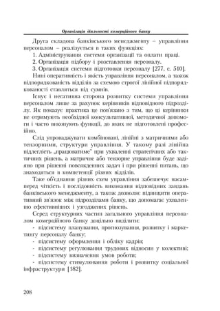 Організація діяльності комерційного банку
208
Друга складова банківського менеджменту – управління
персоналом – реалізується в таких функціях:
1. Адміністрування системи організації та оплати праці.
2. Організація підбору і розставлення персоналу.
3. Організація системи підготовки персоналу [277, с. 510].
Нині оперативність і якість управління персоналом, а також
підпорядкованість відділів за схемою строгої лінійної підпоряд
кованості ставляться під сумнів.
Існує і негативна сторона розвитку системи управління
персоналом лише за рахунок керівників відповідного підрозді
лу. Як показує практика це пов’язано з тим, що ці керівники
не отримують необхідної консультативної, методичної допомо
ги і часто виконують функції, до яких не підготовлені профес
ійно.
Слід упроваджувати комбіновані, лінійні з матричними або
тензорними, структури управління. У такому разі лінійна
підлеглість „працюватиме” при ухваленні стратегічних або так
тичних рішень, а матричне або тензорне управління буде заді
яно при рішенні повсякденних задач і при рішенні питань, що
знаходяться в компетенції різних відділів.
Таке об’єднання різних схем управління забезпечує насам
перед чіткість і послідовність виконання відповідних завдань
банківського менеджменту, а також дозволяє підвищити опера
тивний зв’язок між підрозділами банку, що допомагає ухвален
ню ефективніших і узгоджених рішень.
Серед структурних частин загального управління персона
лом комерційного банку доцільно виділити:
підсистему планування, прогнозування, розвитку і марке
тингу персоналу банку;
підсистему оформлення і обліку кадрів;
підсистему регулювання трудових відносин у колективі;
підсистему визначення умов роботи;
підсистему стимулювання роботи і розвитку соціальної
інфраструктури [182].
 