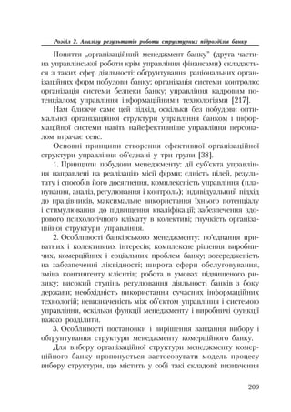 209
Розділ 2. Аналізу результатів роботи структурних підрозділів банку
Поняття „організаційний менеджмент банку” (друга части
на управлінської роботи крім управління фінансами) складаєть
ся з таких сфер діяльності: обґрунтування раціональних орган
ізаційних форм побудови банку; організація системи контролю;
організація системи безпеки банку; управління кадровим по
тенціалом; управління інформаційними технологіями [217].
Нам ближче саме цей підхід, оскільки без побудови опти
мальної організаційної структури управління банком і інфор
маційної системи навіть найефективніше управління персона
лом втрачає сенс.
Основні принципи створення ефективної організаційної
структури управління об’єднані у три групи [38].
1. Принципи побудови менеджменту: дії суб’єкта управлін
ня направлені на реалізацію місії фірми; єдність цілей, резуль
тату і способів його досягнення, комплексність управління (пла
нування, аналіз, регулювання і контроль); індивідуальний підхід
до працівників, максимальне використання їхнього потенціалу
і стимулювання до підвищення кваліфікації; забезпечення здо
рового психологічного клімату в колективі; гнучкість організа
ційної структури управління.
2. Особливості банківського менеджменту: по’єднання при
ватних і колективних інтересів; комплексне рішення виробни
чих, комерційних і соціальних проблем банку; зосередженість
на забезпеченні ліквідності; широта сфери обслуговування,
зміна контингенту клієнтів; робота в умовах підвищеного ри
зику; високий ступінь регулювання діяльності банків з боку
держави; необхідність використання сучасних інформаційних
технологій; невизначеність між об’єктом управління і системою
управління, оскільки функції менеджменту і виробничі функції
важко розділити.
3. Особливості постановки і вирішення завдання вибору і
обґрунтування структури менеджменту комерційного банку.
Для вибору організаційної структури менеджменту комер
ційного банку пропонується застосовувати модель процесу
вибору структури, що містить у собі такі складові: визначення
 